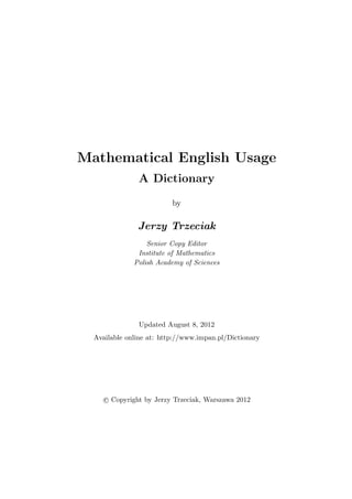 Mathematical English Usage
A Dictionary
by
Jerzy Trzeciak
Senior Copy Editor
Institute of Mathematics
Polish Academy of Sciences
Updated August 8, 2012
Available online at: http://www.impan.pl/Dictionary
c Copyright by Jerzy Trzeciak, Warszawa 2012
 