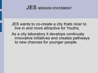 JES  MISSION STATEMENT JES wants to co-create a city thats nicer to live in and more attractive for Youths, As a city laboratory it develops continualy innovative initiatives and creates pathways to new chances for younger people. 