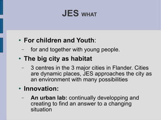JES  WHAT  For children and Youth : for and together with young people.  The big city as habitat 3 centres in the 3 major cities in Flander. Cities are dynamic places, JES approaches the city as an environment with many possibilities Innovation: An urban lab:  continually developping and creating to find an answer to a changing situation 