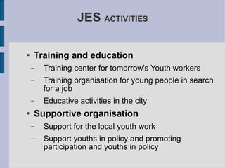JES  ACTIVITIES Training and education Training center for tomorrow's Youth workers Training organisation for young people in search for a job Educative activities in the city Supportive organisation Support for the local youth work Support youths in policy and promoting participation and youths in policy 