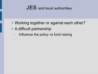 JES  and local authorities Working together or against each other? A difficult partnership Influence the policy vs fund raising 