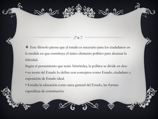 v  Este filósofo piensa que el estado es necesario para los ciudadanos en
la medida en que constituye el único elemento político para alcanzar la
felicidad.
Según el pensamiento que tenia Aristóteles, la política se divide en dos:
• su teoría del Estado lo define con conceptos como Estado, ciudadano y
exposición de Estado ideal.
• Estudia la educación como tarea general del Estado, las formas
especificas de constitución.
 