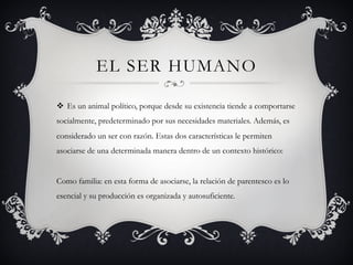 EL SER HUMANO
v  Es un animal político, porque desde su existencia tiende a comportarse
socialmente, predeterminado por sus necesidades materiales. Además, es
considerado un ser con razón. Estas dos características le permiten
asociarse de una determinada manera dentro de un contexto histórico:
Como familia: en esta forma de asociarse, la relación de parentesco es lo
esencial y su producción es organizada y autosuficiente.
 