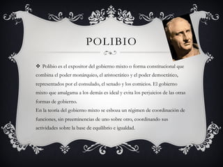 POLIBIO
v  Polibio es el expositor del gobierno mixto o forma constitucional que
combina el poder monárquico, el aristocrático y el poder democrático,
representados por el consulado, el senado y los comicios. El gobierno
mixto que amalgama a los demás es ideal y evita los perjuicios de las otras
formas de gobierno.
En la teoría del gobierno mixto se esboza un régimen de coordinación de
funciones, sin preeminencias de uno sobre otro, coordinando sus
actividades sobre la base de equilibrio e igualdad.
 