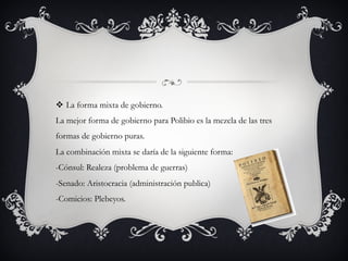 v  La forma mixta de gobierno.
La mejor forma de gobierno para Polibio es la mezcla de las tres
formas de gobierno puras.
La combinación mixta se daría de la siguiente forma:
-Cónsul: Realeza (problema de guerras)
-Senado: Aristocracia (administración publica)
-Comicios: Plebeyos.
 
