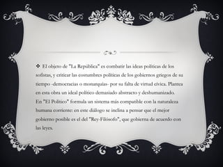 v  El objeto de "La República" es combatir las ideas políticas de los
sofistas, y criticar las costumbres políticas de los gobiernos griegos de su
tiempo -democracias o monarquías- por su falta de virtud cívica. Plantea
en esta obra un ideal político demasiado abstracto y deshumanizado. 
En "El Político" formula un sistema más compatible con la naturaleza
humana corriente: en este diálogo se inclina a pensar que el mejor
gobierno posible es el del "Rey-Filósofo", que gobierna de acuerdo con
las leyes. 
 