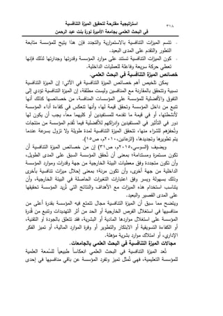 ‫التنافسية‬ ‫ة‬
‫الميز‬ ‫لتحقيق‬ ‫مقترحة‬ ‫اتيجية‬
‫ر‬‫است‬
‫الرحمن‬ ‫عبد‬ ‫بنت‬ ‫ة‬
‫نور‬ ‫ة‬
‫األمير‬ ‫بجامعة‬ ‫العممي‬ ‫البحث‬ ‫في‬
318
‫متابعة‬ ‫لممؤسسة‬ ‫يتيح‬ ‫ىذا‬ ‫فإف‬ ‫التجدد‬‫ك‬ ‫ية‬‫ر‬‫ا‬
‫ر‬‫باالستم‬ ‫التنافسية‬ ‫ات‬
‫ز‬‫المي‬ ‫تتسـ‬
.‫البعيد‬ ‫المدل‬ ‫عمى‬ ‫التقدـ‬‫ك‬ ‫التطكر‬
‫كج‬ ‫تيا‬‫ر‬‫كقد‬ ‫المؤسسة‬ ‫ارد‬‫ك‬‫م‬ ‫عمى‬ ‫تستند‬ ‫التنافسية‬ ‫ات‬
‫ز‬‫المي‬ ‫ككف‬
‫فإنيا‬ ‫لذلؾ‬ ‫تيا‬‫ر‬‫دا‬
.‫الداخمية‬ ‫لمعمميات‬ ‫كفاعمة‬ ‫يعة‬‫ر‬‫س‬ ‫حركة‬ ‫تعطي‬
.‫العممي‬ ‫البحث‬ ‫في‬ ‫التنافسية‬ ‫ة‬
‫الميز‬ ‫خصائص‬
‫التنافسية‬ ‫ة‬
‫ز‬‫المي‬ ‫إف‬ :‫اآلتي‬ ‫في‬ ‫التنافسية‬ ‫ة‬
‫ز‬‫المي‬ ‫خصائص‬ ‫أىـ‬ ‫تمخيص‬ ‫يمكف‬
‫إلى‬ ‫تؤدم‬ ‫التنافسية‬ ‫ة‬
‫ز‬‫المي‬ ‫إف‬ ،‫مطمقة‬ ‫كليست‬ ‫المنافسيف‬ ‫مع‬ ‫نة‬‫ر‬‫بالمقا‬ ‫كتتحقؽ‬ ‫نسبية‬
‫ا‬‫ك‬ ‫التفكؽ‬
‫أنيا‬ ‫كذلؾ‬ ‫خصائصيا‬ ‫مف‬ ،‫المنافسة‬ ‫المؤسسات‬ ‫عمى‬ ‫لممؤسسة‬ ‫ألفضمية‬
‫المؤسسة‬ ‫أداء‬ ‫كفاءة‬ ‫في‬ ‫تنعكس‬ ‫أنيا‬‫ك‬ ،‫ليا‬ ‫قيمة‬ ‫كتحقؽ‬ ‫المؤسسة‬ ‫داخؿ‬ ‫مف‬ ‫تنبع‬
‫ليا‬ ‫يككف‬ ‫أف‬ ‫يجب‬ ،‫ن‬
‫ا‬‫مع‬ ‫كمييما‬ ‫أك‬ ‫لممستفيديف‬ ‫تقدمو‬ ‫ما‬ ‫قيمة‬ ‫في‬ ‫أك‬ ،‫ألنشطتيا‬
‫فيما‬ ‫لألفضمية‬ ‫اكيـ‬
‫ر‬‫د‬‫ا‬‫ك‬ ‫المستفيديف‬ ‫في‬ ‫التأثير‬ ‫في‬ ‫دكر‬
‫منتجات‬ ‫مف‬ ‫المؤسسة‬ ‫قدـ‬ُ‫ت‬
‫عندما‬ ‫عة‬
‫بسر‬ ‫تزكؿ‬ ‫ال‬
‫ك‬ ‫طكيمة‬ ‫لمدة‬ ‫التنافسية‬ ‫ة‬
‫ز‬‫المي‬ ‫تتحقؽ‬ ،‫منيا‬ ‫اء‬
‫ر‬‫لمش‬ ‫ىـ‬
‫حفز‬ُ‫كت‬
،‫كتجديدىا‬ ‫ىا‬
‫تطكير‬ ‫يتـ‬
،‫عانيف‬
‫(الز‬
2010
‫ص‬ ،‫ـ‬
15
.)
‫كيضيؼ‬
،‫(السكسي‬
2015
‫ص‬ ،‫ـ‬
31
)
‫أف‬ ‫التنافسية‬ ‫ة‬
‫ز‬‫المي‬ ‫خصائص‬ ‫مف‬ ‫إف‬
‫السبؽ‬ ‫المؤسسة‬ ‫حقؽ‬ُ‫ت‬ ‫أف‬ ‫بمعنى‬ ‫كمستدامة؛‬ ‫ة‬
‫ر‬‫مستم‬ ‫تككف‬
،‫الطكيؿ‬ ‫المدل‬ ‫عمى‬
‫المؤسسة‬ ‫ارد‬‫ك‬‫كم‬ ‫ات‬
‫ر‬‫كقد‬ ‫جية‬ ‫مف‬ ‫الخارجية‬ ‫البيئة‬ ‫معطيات‬ ‫كفؽ‬ ‫متجددة‬ ‫تككف‬ ‫أف‬‫ك‬
‫ل‬
‫بأخر‬ ‫تنافسية‬ ‫ات‬
‫ز‬‫مي‬ ‫إحالؿ‬ ‫بمعنى‬ ‫نة؛‬‫ر‬‫م‬ ‫تككف‬ ‫أف‬‫ك‬ ،‫ل‬
‫أخر‬ ‫جية‬ ‫مف‬ ‫الداخمية‬
‫أف‬‫ك‬ ،‫جية‬
‫الخار‬ ‫البيئة‬ ‫في‬ ‫الحاصمة‬ ‫ات‬
‫ر‬‫التغي‬ ‫ات‬
‫ر‬‫اعتبا‬ ‫كفؽ‬ ‫كيسر‬ ‫بسيكلة‬ ‫كذلؾ‬
‫ا‬
‫ز‬‫المي‬ ‫ىذه‬ ‫استخداـ‬ ‫يتناسب‬
‫تحقيقيا‬ ‫المؤسسة‬ ‫يد‬‫ر‬ُ‫ت‬ ‫التي‬ ‫النتائج‬‫ك‬ ‫األىداؼ‬ ‫مع‬ ‫ت‬
.‫البعيد‬‫ك‬ ‫القصير‬ ‫المدل‬ ‫عمى‬
‫أف‬ ‫سبؽ‬ ‫مما‬ ‫كيتضح‬
‫ة‬
‫ز‬‫المي‬
‫التنافسية‬
‫مجاؿ‬
‫تتمتع‬
‫فيو‬
‫المؤسسة‬
‫ة‬
‫ر‬‫بقد‬
‫أعمى‬
‫مف‬
‫منافسييا‬
‫في‬
‫استغالؿ‬
‫الفرص‬
‫الخارجية‬
‫أك‬
‫الحد‬
‫مف‬
‫أثر‬
‫التيديدات‬
‫كتنبع‬
‫مف‬
‫ة‬
‫ر‬‫د‬ُ‫ق‬
‫المؤسسة‬
‫عمى‬
‫استغالؿ‬
‫اردىا‬‫ك‬‫م‬
‫المادي‬
‫ة‬
‫أك‬
‫فقد‬ ،‫ية‬‫ر‬‫البش‬
‫تتعمؽ‬
‫بالجكدة‬
‫أ‬
‫ك‬
،‫التقنية‬
‫الكفاءة‬ ‫أك‬
‫التسكيقية‬
‫أك‬
‫االبتكار‬
‫التطكير‬‫ك‬
‫أك‬
‫ة‬
‫ر‬‫كف‬
‫ارد‬‫ك‬‫الم‬
‫أك‬ ،‫المالية‬
‫تميز‬
‫الفكر‬
‫أك‬ ،‫م‬
‫اإلدار‬
‫امتالؾ‬
‫ارد‬‫ك‬‫م‬
‫ية‬‫ر‬‫بش‬
‫مؤىمة‬
.
.‫بالجامعات‬ ‫العممي‬ ‫البحث‬ ‫في‬ ‫التنافسية‬ ‫ة‬
‫الميز‬ ‫مجاالت‬
‫ان‬ ‫العممي‬ ‫البحث‬ ‫في‬ ‫التنافسية‬ ‫ة‬
‫ز‬‫المي‬ ‫عد‬ُ‫ت‬
‫العممية‬ ‫معة‬ُ
‫لمس‬ ‫ن‬
‫ا‬‫طبيعي‬ ‫ن‬
‫ا‬‫عكاس‬
‫إحدل‬ ‫في‬ ‫منافسييا‬ ‫باقي‬ ‫عف‬ ‫المؤسسة‬ ‫كتفرد‬ ‫تميز‬ ‫مثؿ‬ُ‫ت‬ ‫فيي‬ ،‫التعميمية‬ ‫لممؤسسة‬
 