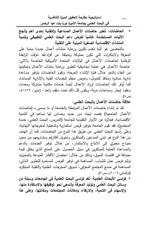 ‫التنافسية‬ ‫ة‬
‫الميز‬ ‫لتحقيق‬ ‫مقترحة‬ ‫اتيجية‬
‫ر‬‫است‬
‫الرحمن‬ ‫عبد‬ ‫بنت‬ ‫ة‬
‫نور‬ ‫ة‬
‫األمير‬ ‫بجامعة‬ ‫العممي‬ ‫البحث‬ ‫في‬
320

:‫الحاضنات‬
‫أنجح‬‫و‬ ‫أىم‬ ‫إحدى‬ ‫التقنية‬‫و‬ ‫الصناعية‬ ‫األعمال‬ ‫حاضنات‬ ‫عتبر‬ُ‫ت‬
‫وتنمية‬ ‫التطبيقي‬ ‫العممي‬ ‫البحث‬ ‫دعم‬ ‫لغرض‬ ً‫ا‬‫عالمي‬ ‫المستخدمة‬ ‫اآلليات‬
.‫التقنية‬ ‫عمى‬ ‫المبنية‬ ‫ة‬
‫الصغير‬ ‫االقتصادية‬ ‫المنشآت‬
‫منشآ‬ ‫عاية‬
‫كر‬ ‫تككيف‬ ‫تخدـ‬ ‫آلية‬ ‫ىك‬ ‫التحضيف‬‫ك‬
‫عمى‬ ‫مبنية‬ ‫جديدة‬ ‫أعماؿ‬ ‫ت‬
‫ابطة‬
‫ر‬‫ال‬ ‫فت‬ّ
‫عر‬ ‫لقد‬.‫اد‬
‫ر‬‫أف‬ ‫عف‬ ‫كمنبثقة‬ ‫مممككة‬ ‫تككف‬ ‫التي‬ ‫ات‬
‫ر‬‫االبتكا‬‫ك‬ ‫فة‬‫ر‬‫المع‬
:‫باآلتي‬ ‫الحاضنة‬ ‫يكية‬‫ر‬‫األم‬ ‫المتحدة‬ ‫اليات‬
‫ك‬‫ال‬ ‫في‬ ‫األعماؿ‬ ‫لحاضنات‬ ‫الكطنية‬
‫كتمكينيا‬ ‫األعماؿ‬ ‫منشآت‬ ‫عاية‬
‫كر‬ ‫لتطكير‬ ‫ديناميكية‬ ‫عممية‬ ‫ىي‬ ‫األعماؿ‬ ‫"حاضنة‬
‫خال‬ ‫النمك‬‫ك‬ ‫البقاء‬ ‫مف‬
‫مساعدة‬ ‫بتكفير‬ ‫الحاضنات‬ ‫كتقكـ‬ ،‫الحرجة‬ ‫اإلنشاء‬ ‫ة‬
‫ر‬‫فت‬ ‫ؿ‬
،‫المساندة‬ ‫ية‬‫ر‬‫اإلدا‬‫ك‬ ‫الفنية‬ ‫لمخدمات‬ ‫منظـ‬ ‫كعرض‬ ،‫لمتمكيؿ‬ ‫كمنافذ‬ ‫ة‬
‫ر‬‫مباش‬ ‫ية‬‫ر‬‫إدا‬
‫كمعدات‬ ‫مشتركة‬ ‫مكتبية‬ ‫خدمات‬ ‫ن‬‫ا‬‫أيض‬ ‫األعماؿ‬ ‫اد‬‫ك‬‫لر‬ ‫الحاضنات‬ ‫تمؾ‬ ‫كفر‬ُ‫ت‬ ‫كما‬
،"‫احد‬‫ك‬ ‫سقؼ‬ ‫تحت‬ ‫ذلؾ‬ ‫كؿ‬ ‫كيككف‬ ،‫نة‬‫ر‬‫م‬ ‫كمساحات‬ ‫إيجار‬ ‫كعقكد‬
‫ي‬‫ز‬‫(ع‬
،‫ز‬
1429
،‫ق‬
‫ص‬
4
.)
:‫العممي‬ ‫بالبحث‬ ‫األعمال‬ ‫حاضنات‬ ‫عالقة‬
‫(حاضنات‬ ‫ػ‬‫ػ‬‫ب‬ ‫يسمى‬ ‫ما‬ ‫أك‬ ‫بالجامعة‬ ‫تبطة‬‫ر‬‫الم‬ ‫األعماؿ‬ ‫حاضنات‬ ‫إنشاء‬ ‫تـ‬ ‫لقد‬
‫التنمية‬ ‫في‬ ‫ساىـ‬ُ
‫ي‬ ‫ليا‬ ‫كحساس‬ ‫جديد‬ ‫دكر‬ ‫إيجاد‬ ‫بقصد‬ )‫الجامعية‬ ‫األعماؿ‬
‫العممي‬ ‫البحث‬ ،‫يس‬‫ر‬‫(التد‬ ‫لمجامعة‬ ‫التقميدية‬ ‫ار‬‫ك‬‫األد‬ ‫عف‬ ‫فعالكة‬ ،‫االقتصادية‬
‫خدمة‬ ،
،‫النيائية‬ ‫لمخرجاتيا‬ ‫كتشغيمية‬ ‫ية‬‫ر‬‫استثما‬ ‫رص‬ُ‫ف‬ ‫بتكفير‬ ‫الجامعة‬ ‫تقكـ‬ ‫فقد‬ ،)‫المجتمع‬
‫اليدؼ‬ ‫أف‬ ‫كما‬ ،‫الحاضنات‬ ‫مف‬ ‫ع‬
‫النك‬ ‫ىذا‬ ‫يؽ‬‫ر‬‫ط‬ ‫عف‬ ‫العممي‬ ‫البحث‬ ‫أسيا‬
‫ر‬ ‫كعمى‬
‫مجرد‬ ‫مف‬ ‫يعيـ‬‫ر‬‫كمشا‬ ‫ىـ‬
‫أفكار‬ ‫كتحكيؿ‬ ‫يف‬‫ر‬‫المبتك‬‫ك‬ ‫المبدعيف‬ ‫تبني‬ ‫ىك‬ ‫ع‬
‫النك‬ ‫ىذا‬ ‫مف‬
‫االس‬‫ك‬ ‫االنتاج‬ ‫إلى‬ ‫م‬
‫مخبر‬ ‫نمكذج‬
‫الدعـ‬‫ك‬ ‫الخدمات‬ ‫تكفير‬ ‫خالؿ‬ ‫مف‬ ،‫تثمار‬
‫قيمة‬ ‫يخمؽ‬ ‫الذم‬ ‫المنتج‬ ‫عمى‬ ‫الحصكؿ‬ ‫سبيؿ‬ ‫في‬ ‫يف‬‫ر‬‫لممبتك‬ ‫العممية‬ ‫المساعدة‬‫ك‬
،‫ة‬
‫ز‬‫المتمي‬‫ك‬ ‫المبدعة‬ ‫األفكار‬ ‫احتضاف‬ :‫خالؿ‬ ‫مف‬ ‫كذلؾ‬ ،‫السكؽ‬ ‫اقتصاد‬ ‫في‬ ‫مضافة‬
،‫الذاتي‬ ‫لمتطكير‬ ‫ة‬
‫ر‬‫المستم‬ ‫الفرص‬ ‫تكفير‬ ‫في‬ ‫المساىمة‬ ،‫لمشباب‬ ‫عمؿ‬ ‫فرص‬ ‫تكليد‬
‫المساىمة‬
،‫ة‬
‫ر‬‫المبتك‬ ‫التقنية‬‫ك‬ ‫العممية‬ ‫المخرجات‬ ‫تسكيؽ‬ ،‫في‬‫ر‬‫المع‬ ‫المجتمع‬ ‫صنع‬ ‫في‬
،‫(تركماني‬
2006
‫ص‬ ،‫ـ‬
7
.)

‫العممية‬ ‫األبحاث‬ ‫اسي‬
‫ر‬‫ك‬
:
‫من‬ ‫وسيمة‬ ‫الجامعات‬ ‫في‬ ‫العممية‬ ‫البحث‬ ‫اسي‬
‫ر‬‫ك‬ ‫د‬ّ
‫ع‬ُ‫ت‬
،‫منيا‬ ‫االستفادة‬‫و‬ ‫توظيفيا‬ ‫نحو‬ ‫السعي‬‫و‬ ‫المعرفة‬ ‫وتوليد‬ ‫العممي‬ ‫البحث‬ ‫وسائل‬
‫االرتقا‬‫و‬ ،‫التنمية‬ ‫في‬ ‫اإلسيام‬‫و‬
‫ىذا‬ ‫وعمى‬ ،‫ومكانتيا‬ ‫المجتمعات‬ ‫بإمكانات‬ ‫ء‬
 