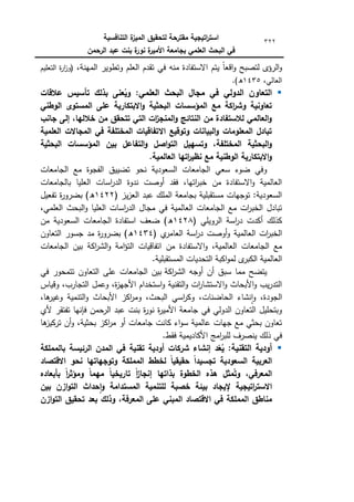 ‫التنافسية‬ ‫ة‬
‫الميز‬ ‫لتحقيق‬ ‫مقترحة‬ ‫اتيجية‬
‫ر‬‫است‬
‫الرحمن‬ ‫عبد‬ ‫بنت‬ ‫ة‬
‫نور‬ ‫ة‬
‫األمير‬ ‫بجامعة‬ ‫العممي‬ ‫البحث‬ ‫في‬
322
،‫المينة‬ ‫كتطكير‬ ‫العمـ‬ ‫تقدـ‬ ‫في‬ ‫منو‬ ‫االستفادة‬ ‫يتـ‬ ‫ن‬‫ا‬‫اقع‬‫ك‬ ‫لتصبح‬ ‫الرؤل‬‫ك‬
‫التعميـ‬ ‫ة‬
‫ر‬‫ا‬
‫ز‬‫(ك‬
،‫العالي‬
1435
.)‫ق‬

:‫العممي‬ ‫البحث‬ ‫مجال‬ ‫في‬ ‫الدولي‬ ‫التعاون‬
‫بذلك‬ ‫عنى‬ُ
‫وي‬
‫تأسيس‬
‫عالقات‬
‫الوطني‬ ‫المستوى‬ ‫عمى‬ ‫االبتكارية‬‫و‬ ‫البحثية‬ ‫المؤسسات‬ ‫مع‬ ‫اكة‬
‫ر‬‫وش‬ ‫تعاونية‬
‫جانب‬ ‫إلى‬ ،‫خالليا‬ ‫من‬ ‫تتحقق‬ ‫التي‬ ‫ات‬
‫ز‬‫المنج‬‫و‬ ‫النتائج‬ ‫من‬ ‫لالستفادة‬ ‫العالمي‬‫و‬
‫العممية‬ ‫المجاالت‬ ‫في‬ ‫المختمفة‬ ‫االتفاقيات‬ ‫وتوقيع‬ ‫البيانات‬‫و‬ ‫المعمومات‬ ‫تبادل‬
‫الت‬‫و‬ ‫اصل‬‫و‬‫الت‬ ‫وتسييل‬ ،‫المختمفة‬ ‫البحثية‬‫و‬
‫البحثية‬ ‫المؤسسات‬ ‫بين‬ ‫فاعل‬
.‫العالمية‬ ‫اتيا‬
‫ر‬‫نظي‬ ‫مع‬ ‫الوطنية‬ ‫االبتكارية‬‫و‬
‫الجامعات‬ ‫مع‬ ‫الفجكة‬ ‫تضييؽ‬ ‫نحك‬ ‫السعكدية‬ ‫الجامعات‬ ‫سعي‬ ‫ضكء‬ ‫كفي‬
‫بالجامعات‬ ‫العميا‬ ‫اسات‬
‫ر‬‫الد‬ ‫ندكة‬ ‫أكصت‬ ‫فقد‬ ،‫اتيا‬
‫ر‬‫خب‬ ‫مف‬ ‫االستفادة‬‫ك‬ ‫العالمية‬
( ‫يز‬‫ز‬‫الع‬ ‫عبد‬ ‫الممؾ‬ ‫بجامعة‬ ‫مستقبمية‬ ‫تكجيات‬ :‫السعكدية‬
1422
)‫ق‬
‫تفعيؿ‬ ‫ة‬
‫ر‬‫بضرك‬
،‫العممي‬ ‫البحث‬‫ك‬ ‫العميا‬ ‫اسات‬
‫ر‬‫الد‬ ‫مجاؿ‬ ‫في‬ ‫العالمية‬ ‫الجامعات‬ ‫مع‬ ‫ات‬
‫ر‬‫الخب‬ ‫تبادؿ‬
( ‫الركيمي‬ ‫اسة‬
‫ر‬‫د‬ ‫أكدت‬ ‫كذلؾ‬
1428
‫مف‬ ‫السعكدية‬ ‫الجامعات‬ ‫استفادة‬ ‫ضعؼ‬ )‫ق‬
( ‫م‬
‫العامر‬ ‫اسة‬
‫ر‬‫د‬ ‫أكصت‬‫ك‬ ‫العالمية‬ ‫ات‬
‫ر‬‫الخب‬
1434
‫التعاكف‬ ‫جسكر‬ ‫مد‬ ‫ة‬
‫ر‬‫بضرك‬ )‫ق‬
‫مف‬ ‫االستفادة‬‫ك‬ ،‫العالمية‬ ‫الجامعات‬ ‫مع‬
‫الجامعات‬ ‫بيف‬ ‫اكة‬
‫ر‬‫الش‬‫ك‬ ‫امة‬‫ؤ‬‫الت‬ ‫اتفاقيات‬
.‫المستقبمية‬ ‫التحديات‬ ‫اكبة‬‫ك‬‫لم‬ ‫ل‬
‫الكبر‬ ‫العالمية‬
‫اكة‬
‫ر‬‫الش‬ ‫أكجو‬ ‫أف‬ ‫سبؽ‬ ‫مما‬ ‫يتضح‬
‫في‬ ‫تتمحكر‬ ‫التعاكف‬ ‫عمى‬ ‫الجامعات‬ ‫بيف‬
‫كقياس‬ ،‫التجارب‬ ‫كعمؿ‬ ،‫ة‬
‫ز‬‫األجي‬ ‫استخداـ‬‫ك‬ ‫التقنية‬‫ك‬ ‫ات‬
‫ر‬‫االستشا‬‫ك‬ ‫األبحاث‬‫ك‬ ‫يب‬‫ر‬‫التد‬
‫اسي‬
‫ر‬‫كك‬ ،‫الحاضنات‬ ‫نشاء‬‫ا‬‫ك‬ ،‫الجكدة‬
،‫ىا‬
‫كغير‬ ‫التنمية‬‫ك‬ ‫األبحاث‬ ‫اكز‬
‫ر‬‫كم‬ ،‫البحث‬
‫ألم‬ ‫تفتقر‬ ‫فإنيا‬ ‫الرحمف‬ ‫عبد‬ ‫بنت‬ ‫ة‬
‫ر‬‫نك‬ ‫ة‬
‫ر‬‫األمي‬ ‫جامعة‬ ‫في‬ ‫الدكلي‬ ‫التعاكف‬ ‫كبتحميؿ‬
‫ىا‬
‫تركيز‬ ‫أف‬‫ك‬ ،‫بحثية‬ ‫اكز‬
‫ر‬‫م‬ ‫أك‬ ‫جامعات‬ ‫كانت‬ ‫اء‬‫ك‬‫س‬ ‫عالمية‬ ‫جيات‬ ‫مع‬ ‫بحثي‬ ‫تعاكف‬
.‫فقط‬ ‫األكاديمية‬ ‫امج‬
‫ر‬‫لمب‬ ‫ينصرؼ‬ ‫ذلؾ‬ ‫في‬

:‫التقنية‬ ‫أودية‬
‫شركا‬ ‫إنشاء‬ ‫د‬ّ
‫ع‬ُ
‫ي‬
‫بالمممكة‬ ‫الرئيسة‬ ‫المدن‬ ‫في‬ ‫تقنية‬ ‫أودية‬ ‫ت‬
‫االقتصاد‬ ‫نحو‬ ‫وتوجياتيا‬ ‫المممكة‬ ‫لخطط‬ ً‫ا‬‫حقيقي‬ ً‫ا‬‫تجسيد‬ ‫السعودية‬ ‫العربية‬
‫بأبعاده‬ ً‫ا‬
‫ر‬‫ومؤث‬ ً‫ا‬‫ميم‬ ً‫ا‬‫تاريخي‬ ً‫ا‬
‫ز‬‫إنجا‬ ‫بذاتيا‬ ‫الخطوة‬ ‫ىذه‬ ‫مثل‬ُ‫وت‬ ،‫المعرفي‬
‫بين‬ ‫ازن‬‫و‬‫الت‬ ‫حداث‬‫ا‬‫و‬ ‫المستدامة‬ ‫لمتنمية‬ ‫خصبة‬ ‫بيئة‬ ‫إليجاد‬ ‫اتيجية‬
‫ر‬‫االست‬
‫ا‬ ‫مناطق‬
‫ازن‬‫و‬‫الت‬ ‫تحقيق‬ ‫بعد‬ ‫وذلك‬ ،‫المعرفة‬ ‫عمى‬ ‫المبني‬ ‫االقتصاد‬ ‫في‬ ‫لمممكة‬
 