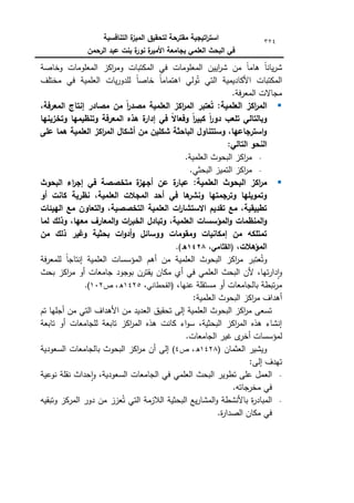 ‫التنافسية‬ ‫ة‬
‫الميز‬ ‫لتحقيق‬ ‫مقترحة‬ ‫اتيجية‬
‫ر‬‫است‬
‫الرحمن‬ ‫عبد‬ ‫بنت‬ ‫ة‬
‫نور‬ ‫ة‬
‫األمير‬ ‫بجامعة‬ ‫العممي‬ ‫البحث‬ ‫في‬
324
‫كخاصة‬ ‫المعمكمات‬ ‫اكز‬
‫ر‬‫كم‬ ‫المكتبات‬ ‫في‬ ‫المعمكمات‬ ‫اييف‬
‫ر‬‫ش‬ ‫مف‬ ‫ن‬‫ا‬‫ىام‬ ‫ن‬
‫ا‬‫يان‬‫ر‬‫ش‬
‫ال‬ ‫يات‬‫ر‬‫لمدك‬ ‫ن‬
‫ا‬‫خاص‬ ‫ن‬
‫ا‬‫اىتمام‬ ‫كلي‬ُ‫ت‬ ‫التي‬ ‫األكاديمية‬ ‫المكتبات‬
‫مختمؼ‬ ‫في‬ ‫عممية‬
.‫فة‬‫ر‬‫المع‬ ‫مجاالت‬

:‫العممية‬ ‫اكز‬
‫ر‬‫الم‬
،‫المعرفة‬ ‫إنتاج‬ ‫مصادر‬ ‫من‬ ً‫ا‬
‫ر‬‫مصد‬ ‫العممية‬ ‫اكز‬
‫ر‬‫الم‬ ‫عتبر‬ُ‫ت‬
‫وتخزينيا‬ ‫وتنظيميا‬ ‫المعرفة‬ ‫ىذه‬ ‫ة‬
‫إدار‬ ‫في‬ ً
‫ال‬‫وفعا‬ ً‫ا‬
‫ر‬‫كبي‬ ً‫ا‬
‫ر‬‫دو‬ ‫تمعب‬ ‫وبالتالي‬
‫عمى‬ ‫ىما‬ ‫العممية‬ ‫اكز‬
‫ر‬‫الم‬ ‫أشكال‬ ‫من‬ ‫شكمين‬ ‫الباحثة‬ ‫وستتناول‬ ،‫استرجاعيا‬‫و‬
‫التالي‬ ‫النحو‬
:
.‫العممية‬ ‫البحكث‬ ‫اكز‬
‫ر‬‫م‬
.‫البحثي‬ ‫التميز‬ ‫اكز‬
‫ر‬‫م‬

:‫العممية‬ ‫البحوث‬ ‫اكز‬
‫ر‬‫م‬
‫البحوث‬ ‫اء‬
‫ر‬‫إج‬ ‫في‬ ‫متخصصة‬ ‫ة‬
‫أجيز‬ ‫عن‬ ‫ة‬
‫عبار‬
‫أو‬ ‫كانت‬ ‫نظرية‬ ،‫العممية‬ ‫المجالت‬ ‫أحد‬ ‫في‬ ‫ىا‬
‫ونشر‬ ‫وترجمتيا‬ ‫وتمويميا‬
‫الييئات‬ ‫مع‬ ‫التعاون‬‫و‬ ،‫التخصصية‬ ‫العممية‬ ‫ات‬
‫ر‬‫االستشا‬ ‫تقديم‬ ‫مع‬ ،‫تطبيقية‬
‫المؤسسات‬‫و‬ ‫المنظمات‬‫و‬
‫لما‬ ‫وذلك‬ ،‫معيا‬ ‫المعارف‬‫و‬ ‫ات‬
‫ر‬‫الخب‬ ‫وتبادل‬ ،‫العممية‬
‫من‬ ‫ذلك‬ ‫وغير‬ ‫بحثية‬ ‫ات‬‫و‬‫أد‬‫و‬ ‫ووسائل‬ ‫ومقومات‬ ‫إمكانيات‬ ‫من‬ ‫تمتمكو‬
،‫المؤىالت‬
،‫(القثامي‬
0284
.)‫ه‬
‫فة‬‫ر‬‫لممع‬ ‫ن‬‫ا‬‫إنتاج‬ ‫العممية‬ ‫المؤسسات‬ ‫أىـ‬ ‫مف‬ ‫العممية‬ ‫البحكث‬ ‫اكز‬
‫ر‬‫م‬ ‫عتبر‬ُ‫كت‬
‫بكجكد‬ ‫يقترف‬ ‫مكاف‬ ‫أم‬ ‫في‬ ‫العممي‬ ‫البحث‬ ‫ألف‬ ،‫تيا‬‫ر‬‫دا‬‫ا‬‫ك‬
‫بحث‬ ‫اكز‬
‫ر‬‫م‬ ‫أك‬ ‫جامعات‬
،‫عنيا‬ ‫مستقمة‬ ‫أك‬ ‫بالجامعات‬ ‫تبطة‬‫ر‬‫م‬
،‫(القحطاني‬
1425
‫ص‬ ،‫ق‬
102
.)
:‫العممية‬ ‫البحكث‬ ‫اكز‬
‫ر‬‫م‬ ‫أىداؼ‬
‫تـ‬ ‫أجميا‬ ‫مف‬ ‫التي‬ ‫األىداؼ‬ ‫مف‬ ‫العديد‬ ‫تحقيؽ‬ ‫إلى‬ ‫العممية‬ ‫البحكث‬ ‫اكز‬
‫ر‬‫م‬ ‫تسعى‬
‫تابعة‬ ‫أك‬ ‫لمجامعات‬ ‫تابعة‬ ‫اكز‬
‫ر‬‫الم‬ ‫ىذه‬ ‫كانت‬ ‫اء‬‫ك‬‫س‬ ،‫البحثية‬ ‫اكز‬
‫ر‬‫الم‬ ‫ىذه‬ ‫إنشاء‬
‫لمؤسسا‬
.‫الجامعات‬ ‫غير‬ ‫ل‬
‫أخر‬ ‫ت‬
‫العثماف‬ ‫كيشير‬
(
1428
‫ص‬ ،‫ق‬
4
)
‫السعكدية‬ ‫بالجامعات‬ ‫البحكث‬ ‫اكز‬
‫ر‬‫م‬ ‫أف‬ ‫إلى‬
:‫إلى‬ ‫تيدؼ‬
‫نكعية‬ ‫نقمة‬ ‫حداث‬‫ا‬‫ك‬ ،‫السعكدية‬ ‫الجامعات‬ ‫في‬ ‫العممي‬ ‫البحث‬ ‫تطكير‬ ‫عمى‬ ‫العمؿ‬
.‫جاتو‬
‫مخر‬ ‫في‬
‫كتبقي‬ ‫المركز‬ ‫دكر‬ ‫مف‬ ‫عزز‬ُ‫ت‬ ‫التي‬ ‫الالزمة‬ ‫البحثية‬ ‫يع‬‫ر‬‫المشا‬‫ك‬ ‫باألنشطة‬ ‫ة‬
‫ر‬‫المباد‬
‫و‬
.‫ة‬
‫ر‬‫الصدا‬ ‫مكاف‬ ‫في‬
 