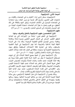 ‫التنافسية‬ ‫ة‬
‫الميز‬ ‫لتحقيق‬ ‫مقترحة‬ ‫اتيجية‬
‫ر‬‫است‬
‫الرحمن‬ ‫عبد‬ ‫بنت‬ ‫ة‬
‫نور‬ ‫ة‬
‫األمير‬ ‫بجامعة‬ ‫العممي‬ ‫البحث‬ ‫في‬
326
.‫اتيجية‬
‫ر‬‫االست‬ :‫الثاني‬ ‫المبحث‬
‫مف‬ ‫الكميات‬‫ك‬ ‫الجامعات‬ ‫في‬ ‫بو‬ ‫االىتماـ‬ ‫ازداد‬ ‫م‬
‫إدار‬ ‫مدخؿ‬ ‫اتيجيات‬
‫ر‬‫االست‬
‫استخدامو‬ ‫كيتـ‬ ،‫الكقت‬ ‫مركر‬ ‫مع‬ ‫ن‬‫ا‬‫ضج‬ُ
‫ن‬ ‫أكثر‬ ‫أصبح‬‫ك‬ ،‫يف‬‫ر‬‫العش‬ ‫القرف‬ ‫ثمانينيات‬
‫ذلؾ‬ ‫عمى‬ ‫الطاقة‬‫ك‬ ‫الجيد‬ ‫كتركيز‬ ،‫المنشكدة‬ ‫األىداؼ‬ ‫إلى‬ ‫لمكصكؿ‬ ‫الجامعات؛‬ ‫في‬
‫ا‬ ‫أماـ‬ ‫أ‬
‫ر‬‫يط‬ ‫ما‬ ‫كتعديؿ‬ ‫تقكيـ‬ ‫مع‬ ،‫التحقيؽ‬
‫مف‬ ‫البيئية؛‬ ‫ات‬
‫ر‬‫لمتغي‬ ‫استجابة‬ ‫لجامعات‬
،‫المنشكد‬ ‫المستكل‬ ‫إلى‬ ‫بالجامعات‬ ‫الكصكؿ‬ ‫أجؿ‬
،‫(السعكدم‬
2014
‫ص‬ ،‫ـ‬
57
.)
.‫اتيجية‬
‫ر‬‫االست‬ ‫مفيوم‬
:‫ومنيا‬ ،‫التعريف‬‫و‬ ‫بالتحميل‬ ‫اتيجية‬
‫ر‬‫االست‬ ‫مفيوم‬ ‫المتخصصون‬ ‫تناول‬
‫اتخاذىا‬ ‫يتـ‬ ‫التي‬ ‫اءات‬
‫ر‬‫اإلج‬ ‫مف‬ ‫"سمسمة‬ :‫تعني‬ ‫التعميـ‬ ‫في‬ ‫اتيجية‬
‫ر‬‫االست‬
‫لت‬
‫كمتكاممة‬ ‫شاممة‬ ‫ة‬
‫ر‬‫بصك‬ ‫التعميمي‬ ‫بكم‬‫ر‬‫الت‬ ‫المجاؿ‬ ‫في‬ ‫المستمر‬ ‫التطكير‬ ‫حقيؽ‬
‫اسة‬
‫ر‬‫الد‬ ‫عمى‬ ‫ن‬
‫بناء‬ ‫كذلؾ‬ ،‫غكبة‬
‫المر‬ ‫التعميمية‬ ‫لمنتائج‬ ‫لمكصكؿ‬ ‫كتسعى‬ ،‫اقعية‬‫ك‬‫ك‬
‫التعميمية‬ ‫البيئة‬ ‫في‬ ‫اتيجية‬
‫ر‬‫االست‬ ‫تيتـ‬ ‫كما‬ ،‫الخارجية‬‫ك‬ ‫الداخمية‬ ‫لمبيئة‬ ‫الدقيقة‬
‫اال‬ ‫كافة‬ ‫ىا‬
‫اعتبار‬ ‫في‬ ‫كتأخذ‬ ،‫بالمستقبؿ‬
،‫معيا‬ ‫افؽ‬‫ك‬‫كتت‬ ‫المستقبمية‬ ‫حتماالت‬
،‫التعميـ‬ ‫مجاالت‬ ‫تتعدد‬ ‫كما‬ ،‫العمؿ‬ ‫في‬ ‫مختمفة‬ ‫مستكيات‬ ‫ليا‬ ‫التعميمية‬ ‫اتيجية‬
‫ر‬‫االست‬‫ك‬
،"‫التطكير‬‫ك‬ ‫باالىتماـ‬ ‫تتناكلو‬ ‫الذم‬ ‫كنكعياتو‬
،‫(كىبة‬
2011
‫ص‬ ،‫ـ‬
45
.)
‫يؼ‬‫ر‬‫تع‬ ‫أم‬ ‫فإف‬ ،‫المنشأة‬ ‫أنشطة‬ ‫بجميع‬ ‫حيط‬ُ‫ت‬ ‫أف‬ ‫ينبغي‬ ‫اتيجية‬
‫ر‬‫االست‬ ‫ألف‬
‫ك‬
‫االستر‬ ‫لمصطمح‬
‫يتـ‬ ‫ن‬
‫ا‬‫مكحد‬ ‫ن‬
‫ا‬
‫ر‬‫إطا‬ ‫عطي‬ُ‫ت‬ :‫التالية‬ ‫الستة‬ ‫األبعاد‬ ‫مف‬ ‫يخمك‬ ‫ال‬ ‫اتيجية‬
،‫ارد‬‫ك‬‫الم‬ ‫تخصيص‬ ‫أكلكيات‬‫ك‬ ‫المنشأة‬ ‫كغايات‬ ‫مقاصد‬ ‫تحديد‬ ،‫ات‬
‫ر‬‫ا‬
‫ر‬‫الق‬ ‫اتخاذ‬ ‫كفقو‬
‫لمفرص‬ ‫االستجابة‬ ‫كيفية‬ ‫تحديد‬ ،‫المنشأة‬ ‫فيو‬ ‫تتنافس‬ ‫الذم‬ ‫لممجاؿ‬ ‫ن‬‫ا‬‫يف‬‫ر‬‫تع‬ ‫عطي‬ُ‫ت‬
‫الدا‬ ‫الضعؼ‬‫ك‬ ‫القكة‬ ‫كلنقاط‬ ،‫الخارجية‬ ‫التيديدات‬‫ك‬
‫االقتصادم‬ ‫لإلسياـ‬ ‫يؼ‬‫ر‬‫تع‬ ،‫خمية‬
‫العميا‬ ‫ة‬
‫ر‬‫اإلدا‬ ‫مياـ‬ ‫تحديد‬ ،‫لممستفيديف‬ ‫المنشأة‬ ‫قدمو‬ُ‫ت‬ ‫الذم‬ ‫االقتصادم‬ ‫كغير‬
،‫األقساـ‬‫ك‬ ‫ع‬
‫الفرك‬‫ك‬ ‫ية‬‫ز‬‫المرك‬ ‫ة‬
‫ر‬‫اإلدا‬ ‫كمياـ‬ ‫الدنيا‬‫ك‬ ‫الكسطى‬‫ك‬
،‫(جالؿ‬
2010
‫ص‬ ،‫ـ‬
53
.)
‫بمثابة‬ ‫كىي‬ ،‫اتيجي‬
‫ر‬‫االست‬ ‫التخطيط‬ ‫عمؿ‬ ‫نتاج‬ ‫اتيجية‬
‫ر‬‫االست‬ ‫أف‬ ‫يتضح‬ ‫كبذلؾ‬
‫ال‬ ‫الخطة‬
‫رسالتيا‬ ،‫رؤيتيا‬ ،‫أىدافيا‬ ‫المؤسسة‬ ‫خالليا‬ ‫مف‬ ‫تحدد‬ ‫التي‬ ‫الشاممة‬ ‫ئيسة‬‫ر‬
‫ككسائؿ‬ ‫اتيجياتيا‬
‫ر‬‫است‬‫ك‬ ‫لممنظمة‬ ‫الخارجي‬‫ك‬ ‫الداخمي‬ ‫التحميؿ‬ ‫في‬ ‫كجيكدىا‬ ،‫كقيميا‬
.‫الجميع‬ ‫بيا‬ ‫يمتزـ‬ ‫ككثيقة‬ ‫ة‬
‫ر‬‫كمنشك‬ ‫مكتكبة‬ ‫تككف‬ ‫أف‬ ‫ة‬
‫ر‬‫ضرك‬ ‫مع‬ ،‫تقكيميا‬
 