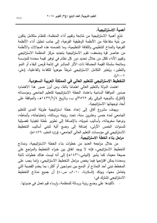 ‫ابع‬
‫ر‬‫ال‬ ‫العدد‬ /‫التربوية‬ ‫العموم‬
–
‫ج‬
3
‫أكتوبر‬ /
8104
327
.‫اتيجية‬
‫ر‬‫االست‬ ‫أىمية‬
‫ع‬ُ
‫تنب‬
‫أىمية‬
‫اتيجية‬
‫ر‬‫االست‬
‫مف‬
‫تابعة‬ُ
‫م‬
‫كتقييـ‬
‫أداء‬
،‫المنظمة‬
‫كنظاـ‬
‫متكامؿ‬
‫يتككف‬
‫نية‬ُ
‫ب‬ ‫مف‬
‫متفاعمة‬
‫مف‬
‫األنظمة‬
‫الكظيفية‬
‫إلى‬ ،‫عية‬
‫الفر‬
‫جانب‬
‫تحميؿ‬
‫أداء‬
‫األنظمة‬
‫عية‬
‫الفر‬
‫التنظيمي‬ ‫المناخ‬‫ك‬
‫الثقافة‬‫ك‬
‫كما‬ ،‫التنظيمية‬
‫تتضمنو‬
‫ىذه‬
‫المجاالت‬
‫األنظمة‬‫ك‬
‫مف‬
‫عناصر‬
‫قكة‬
‫تقكـ‬ ،‫كضعؼ‬
‫اتيجية‬
‫ر‬‫االست‬
‫بتجديد‬
‫مركز‬
‫الم‬
‫نظمة‬
‫اتيجي‬
‫ر‬‫االست‬
‫كتقييـ‬
‫األداء‬
‫ككؿ‬
‫مف‬
‫خالؿ‬
‫دكر‬ ‫تحديد‬
‫كؿ‬
‫نظاـ‬
‫في‬
‫تكفير‬
‫قيمة‬
‫محددة‬
‫لممؤسسة‬
‫كمتابعة‬
‫سمسمة‬
‫القيمة‬
‫المضافة‬
‫ذات‬
‫األثر‬
‫في‬ ‫المباشر‬
‫إتاحة‬
‫رص‬ُ‫ف‬
‫البقاء‬
‫أك‬
‫النمك‬
‫عتبر‬ُ
‫كي‬ ،‫التطكر‬‫ك‬
‫التكامؿ‬
‫اتيجي‬
‫ر‬‫االست‬
‫ن‬
‫ا‬‫ي‬‫ر‬‫جكى‬ ‫ن‬
‫ا‬‫شرط‬
‫لمكفاءة‬
،‫الفاعمية‬‫ك‬
،‫(عمي‬
2007
.)‫ـ‬
‫التخطي‬
.‫السعودية‬ ‫العربية‬ ‫المممكة‬ ‫في‬ ‫العالي‬ ‫لمتعميم‬ ‫اتيجي‬
‫ر‬‫االست‬ ‫ط‬
‫االىتماـ؛‬ ‫ىذا‬ ‫صكر‬ ‫أبرز‬ ‫كمف‬ ،‫ا‬‫ن‬
‫بالغ‬ ‫ا‬‫ن‬
‫اىتمام‬ ‫العالي‬ ‫بالتعميـ‬ ‫الدكلة‬ ‫اىتمت‬
‫كمؤسساتو‬ ‫الجامعي‬ ‫لمتعميـ‬ ‫اتيجية‬
‫ر‬‫االست‬ ‫الخطة‬ ‫باعتماد‬ ‫السامية‬ ‫افقة‬‫ك‬‫الم‬ ‫صدكر‬
‫قـ‬‫ر‬ ‫قي‬‫ر‬‫الب‬ ‫بالتكجيو‬ ،)‫(آفاؽ‬
3562
‫يخ‬‫ر‬‫كتا‬ ،‫ب‬ ‫ـ‬/
4
/
6
/
1432
‫عمى‬ ‫افقة‬‫ك‬‫الم‬‫ك‬ ،‫ق‬
.‫اتيجية‬
‫ر‬‫االست‬ ‫تكجياتيا‬ ‫أبعاد‬
‫لمتعميـ‬ ‫المدل‬ ‫طكيمة‬ ‫اتيجية‬
‫ر‬‫است‬ ‫خطة‬ ‫إعداد‬ ‫إلى‬ ‫آفاؽ‬ ‫ع‬
‫مشرك‬ ‫كييدؼ‬
،‫أنماطو‬‫ك‬ ،‫احتياجاتو‬‫ك‬ ،‫كرسالتو‬ ‫رؤيتو‬ ‫تحدد‬ ،‫سنة‬ ‫يف‬‫ر‬‫كعش‬ ‫خمس‬ ‫لمدة‬ ‫الجامعي‬
‫تفصيمية‬ ‫تنفيذية‬ ‫طة‬ُ
‫خ‬ ‫تطكير‬ ‫إلى‬ ‫باإلضافة‬ ،‫تمكيمو‬ ‫أساليب‬‫ك‬ ،‫مخرجاتو‬ ‫كنكعية‬
‫لمس‬
‫التخطيط‬ ‫أساليب‬ ‫لتبني‬ ‫آلية‬ ‫كضع‬ ‫إلى‬ ‫إضافة‬ ،‫األكلى‬ ‫الخمس‬ ‫ات‬‫ك‬‫ن‬
،‫الجامعي‬ ‫العالي‬ ‫التعميـ‬ ‫مؤسسات‬ ‫في‬ ‫اتيجي‬
‫ر‬‫االست‬
،‫التعميـ‬ ‫ة‬
‫ر‬‫ا‬
‫ز‬‫(ك‬
1439
.)‫ػ‬‫ى‬
.‫اتيجية‬
‫ر‬‫االست‬ ‫الخطة‬ ‫بناء‬ ‫احل‬
‫ر‬‫م‬
‫كنماذج‬ ،‫اتيجية‬
‫ر‬‫االست‬ ‫الخطة‬ ‫بناء‬ ‫ات‬‫ك‬‫خط‬ ‫مف‬ ‫العديد‬ ‫اجعة‬
‫ر‬‫م‬ ‫خالؿ‬ ‫مف‬
‫فإنو‬ ،‫اتيجي‬
‫ر‬‫االست‬ ‫التخطيط‬
‫عمى‬ ‫اجع‬
‫ر‬‫الم‬‫ك‬ ‫التخطيط‬ ‫اء‬
‫ر‬‫خب‬ ‫بيف‬ ‫اتفاؽ‬ ‫يكجد‬ ‫ال‬
‫يشير‬ ‫كما‬ ،‫معينة‬ ‫صيغة‬
،‫(البيشي‬
1431
)‫ق‬
‫ثابتة‬ ‫ات‬‫ك‬‫خط‬ ‫ىناؾ‬ ‫ليست‬ ‫أنو‬ ‫إلى‬
‫عمى‬ ‫يجب‬ ‫نما‬‫ا‬‫ك‬ ،‫اتيجي‬
‫ر‬‫االست‬ ‫التخطيط‬ ‫احؿ‬
‫ر‬‫م‬ ‫يخص‬ ‫فيما‬ ‫احيا‬
‫ر‬‫اقت‬ ‫يمكف‬ ‫كمحددة‬
‫التي‬ ‫القضية‬ ‫يخدـ‬ ‫بما‬ ،‫أكثر‬ ‫أك‬ ‫نمكذجيف‬ ‫بيف‬ ‫الدمج‬ ‫أك‬ ‫النماذج‬ ‫أحد‬ ‫تبني‬ ‫المخطط‬
‫كيؤكد‬ ،‫معيا‬ ‫يتعامؿ‬
،‫نة‬‫ر‬‫(السكا‬
2010
‫ص‬ ،‫ـ‬
40
)
‫التخطيط‬ ‫نماذج‬ ‫جميع‬ ‫أف‬
:‫في‬ ‫تشترؾ‬ ‫اتيجي‬
‫ر‬‫االست‬
.‫ضكئيا‬ ‫في‬ ‫تعمؿ‬ ‫قيـ‬ ‫رساء‬‫ا‬‫ك‬ ،‫لممنظمة‬ ‫كرسالة‬ ‫رؤية‬ ‫كضع‬ ‫عمى‬ ‫تأكيدىا‬
 