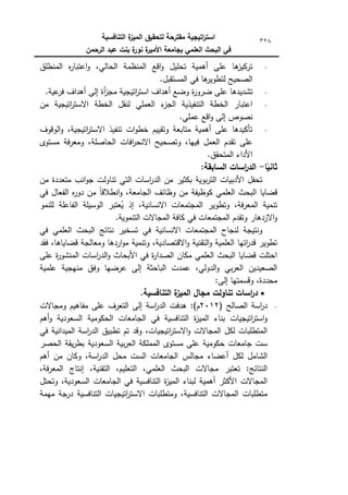 ‫التنافسية‬ ‫ة‬
‫الميز‬ ‫لتحقيق‬ ‫مقترحة‬ ‫اتيجية‬
‫ر‬‫است‬
‫الرحمن‬ ‫عبد‬ ‫بنت‬ ‫ة‬
‫نور‬ ‫ة‬
‫األمير‬ ‫بجامعة‬ ‫العممي‬ ‫البحث‬ ‫في‬
328
‫المنطمؽ‬ ‫ه‬
‫ر‬‫اعتبا‬‫ك‬ ،‫الحالي‬ ‫المنظمة‬ ‫اقع‬‫ك‬ ‫تحميؿ‬ ‫أىمية‬ ‫عمى‬ ‫ىا‬
‫تركيز‬
.‫المستقبؿ‬ ‫في‬ ‫ىا‬
‫لتطكير‬ ‫الصحيح‬
‫ضرك‬ ‫عمى‬ ‫تشديدىا‬
.‫عية‬
‫فر‬ ‫أىداؼ‬ ‫إلى‬ ‫أة‬
‫ز‬‫مج‬ ‫اتيجية‬
‫ر‬‫است‬ ‫أىداؼ‬ ‫كضع‬ ‫ة‬
‫ر‬
‫مف‬ ‫اتيجية‬
‫ر‬‫االست‬ ‫الخطة‬ ‫لنقؿ‬ ‫العممي‬ ‫ء‬
‫الجز‬ ‫التنفيذية‬ ‫الخطة‬ ‫اعتبار‬
.‫عممي‬ ‫اقع‬‫ك‬ ‫إلى‬ ‫نصكص‬
‫الكقكؼ‬‫ك‬ ،‫اتيجية‬
‫ر‬‫االست‬ ‫تنفيذ‬ ‫ات‬‫ك‬‫خط‬ ‫كتقييـ‬ ‫متابعة‬ ‫أىمية‬ ‫عمى‬ ‫تأكيدىا‬
‫مستكل‬ ‫فة‬‫ر‬‫كمع‬ ،‫الحاصمة‬ ‫افات‬
‫ر‬‫االنح‬ ‫كتصحيح‬ ،‫فييا‬ ‫العمؿ‬ ‫تقدـ‬ ‫عمى‬
.‫المتحقؽ‬ ‫األداء‬
‫ا‬ً
‫ثاني‬
-
:‫السابقة‬ ‫اسات‬
‫ر‬‫الد‬
‫مف‬ ‫متعددة‬ ‫انب‬‫ك‬‫ج‬ ‫تناكلت‬ ‫التي‬ ‫اسات‬
‫ر‬‫الد‬ ‫مف‬ ‫بكثير‬ ‫بكية‬‫ر‬‫الت‬ ‫األدبيات‬ ‫تحفؿ‬
‫في‬ ‫الفعاؿ‬ ‫ه‬
‫ر‬‫دك‬ ‫مف‬ ‫ن‬
‫ا‬‫انطالق‬‫ك‬ ،‫الجامعة‬ ‫كظائؼ‬ ‫مف‬ ‫ككظيفة‬ ‫العممي‬ ‫البحث‬ ‫قضايا‬
‫لمن‬ ‫الفاعمة‬ ‫الكسيمة‬ ‫عتبر‬ُ
‫ي‬ ‫إذ‬ ،‫االنسانية‬ ‫المجتمعات‬ ‫كتطكير‬ ،‫فة‬‫ر‬‫المع‬ ‫تنمية‬
‫مك‬
.‫التنمكية‬ ‫المجاالت‬ ‫كافة‬ ‫في‬ ‫المجتمعات‬ ‫كتقدـ‬ ‫االزدىار‬‫ك‬
‫في‬ ‫العممي‬ ‫البحث‬ ‫نتائج‬ ‫تسخير‬ ‫في‬ ‫االنسانية‬ ‫المجتمعات‬ ‫لنجاح‬ ‫كنتيجة‬
‫فقد‬ ،‫قضاياىا‬ ‫كمعالجة‬ ‫اردىا‬‫ك‬‫م‬ ‫كتنمية‬ ،‫االقتصادية‬‫ك‬ ‫التقنية‬‫ك‬ ‫العممية‬ ‫اتيا‬
‫ر‬‫قد‬ ‫تطكير‬
‫اس‬
‫ر‬‫الد‬‫ك‬ ‫األبحاث‬ ‫في‬ ‫ة‬
‫ر‬‫الصدا‬ ‫مكاف‬ ‫العممي‬ ‫البحث‬ ‫قضايا‬ ‫احتمت‬
‫عمى‬ ‫ة‬
‫ر‬‫المنشك‬ ‫ات‬
‫عممية‬ ‫منيجية‬ ‫كفؽ‬ ‫عرضيا‬ ‫إلى‬ ‫الباحثة‬ ‫عمدت‬ ،‫الدكلي‬‫ك‬ ‫بي‬‫ر‬‫الع‬ ‫الصعيديف‬
:‫إلى‬ ‫كقسمتيا‬ ،‫محددة‬

.‫التنافسية‬ ‫ة‬
‫الميز‬ ‫مجال‬ ‫تناولت‬ ‫اسات‬
‫ر‬‫د‬
( ‫الصالح‬ ‫اسة‬
‫ر‬‫د‬
2012
)‫ـ‬
:
‫كمجاالت‬ ‫مفاىيـ‬ ‫عمى‬ ‫التعرؼ‬ ‫إلى‬ ‫اسة‬
‫ر‬‫الد‬ ‫ىدفت‬
‫الحكك‬ ‫الجامعات‬ ‫في‬ ‫التنافسية‬ ‫ة‬
‫ز‬‫المي‬ ‫بناء‬ ‫اتيجيات‬
‫ر‬‫است‬‫ك‬
‫أىـ‬‫ك‬ ‫السعكدية‬ ‫مية‬
‫في‬ ‫الميدانية‬ ‫اسة‬
‫ر‬‫الد‬ ‫تطبيؽ‬ ‫تـ‬ ‫كقد‬ ،‫اتيجيات‬
‫ر‬‫االست‬‫ك‬ ‫المجاالت‬ ‫لكؿ‬ ‫المتطمبات‬
‫الحصر‬ ‫يقة‬‫ر‬‫بط‬ ‫السعكدية‬ ‫بية‬‫ر‬‫الع‬ ‫المممكة‬ ‫مستكل‬ ‫عمى‬ ‫حككمية‬ ‫جامعات‬ ‫ست‬
‫أىـ‬ ‫مف‬ ‫ككاف‬ ،‫اسة‬
‫ر‬‫الد‬ ‫محؿ‬ ‫الست‬ ‫الجامعات‬ ‫مجالس‬ ‫أعضاء‬ ‫لكؿ‬ ‫الشامؿ‬
‫ال‬ ،‫العممي‬ ‫البحث‬ ‫مجاالت‬ ‫تعتبر‬ :‫النتائج‬
،‫فة‬‫ر‬‫المع‬ ‫إنتاج‬ ،‫التقنية‬ ،‫تعميـ‬
‫كتحتؿ‬ ،‫السعكدية‬ ‫الجامعات‬ ‫في‬ ‫التنافسية‬ ‫ة‬
‫ز‬‫المي‬ ‫لبناء‬ ‫أىمية‬ ‫األكثر‬ ‫المجاالت‬
‫ميمة‬ ‫درجة‬ ‫التنافسية‬ ‫اتيجيات‬
‫ر‬‫االست‬ ‫كمتطمبات‬ ،‫التنافسية‬ ‫المجاالت‬ ‫متطمبات‬
 