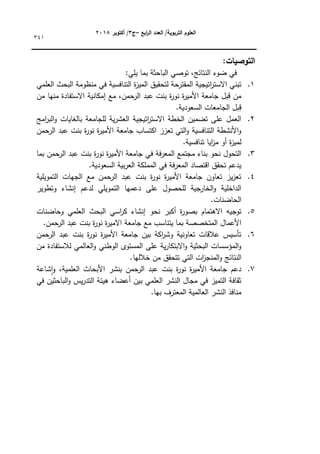 ‫ابع‬
‫ر‬‫ال‬ ‫العدد‬ /‫التربوية‬ ‫العموم‬
–
‫ج‬
3
‫أكتوبر‬ /
8104
341
:‫التوصيات‬
:‫يمي‬ ‫بما‬ ‫الباحثة‬ ‫تكصي‬ ،‫النتائج‬ ‫ضكء‬ ‫في‬
1
.
‫العممي‬ ‫البحث‬ ‫منظكمة‬ ‫في‬ ‫التنافسية‬ ‫ة‬
‫ز‬‫المي‬ ‫لتحقيؽ‬ ‫المقترحة‬ ‫اتيجية‬
‫ر‬‫االست‬ ‫تبني‬
‫ال‬ ‫عبد‬ ‫بنت‬ ‫ة‬
‫ر‬‫نك‬ ‫ة‬
‫ر‬‫األمي‬ ‫جامعة‬ ‫بؿ‬ِ
‫ق‬ ‫مف‬
‫مف‬ ‫منيا‬ ‫االستفادة‬ ‫إمكانية‬ ‫مع‬ ،‫رحمف‬
.‫السعكدية‬ ‫الجامعات‬ ‫بؿ‬ِ
‫ق‬
2
.
‫امج‬
‫ر‬‫الب‬‫ك‬ ‫بالغايات‬ ‫لمجامعة‬ ‫ية‬‫ر‬‫العش‬ ‫اتيجية‬
‫ر‬‫االست‬ ‫الخطة‬ ‫تضميف‬ ‫عمى‬ ‫العمؿ‬
‫الرحمف‬ ‫عبد‬ ‫بنت‬ ‫ة‬
‫ر‬‫نك‬ ‫ة‬
‫ر‬‫األمي‬ ‫جامعة‬ ‫اكتساب‬ ‫تعزز‬ ‫التي‬‫ك‬ ‫التنافسية‬ ‫األنشطة‬‫ك‬
.‫تنافسية‬ ‫ايا‬
‫ز‬‫م‬ ‫أك‬ ‫ة‬
‫ز‬‫لمي‬
3
.
‫ف‬ ‫فة‬‫ر‬‫المع‬ ‫مجتمع‬ ‫بناء‬ ‫نحك‬ ‫التحكؿ‬
‫بما‬ ‫الرحمف‬ ‫عبد‬ ‫بنت‬ ‫ة‬
‫ر‬‫نك‬ ‫ة‬
‫ر‬‫األمي‬ ‫جامعة‬ ‫ي‬
.‫السعكدية‬ ‫بية‬‫ر‬‫الع‬ ‫المممكة‬ ‫في‬ ‫فة‬‫ر‬‫المع‬ ‫اقتصاد‬ ‫تحقؽ‬ ‫يدعـ‬
4
.
‫التمكيمية‬ ‫الجيات‬ ‫مع‬ ‫حمف‬
‫الر‬ ‫عبد‬ ‫بنت‬ ‫ة‬
‫ر‬‫نك‬ ‫ة‬
‫ر‬‫األمي‬ ‫جامعة‬ ‫تعاكف‬ ‫يز‬‫ز‬‫تع‬
‫كتطكير‬ ‫إنشاء‬ ‫لدعـ‬ ‫التمكيمي‬ ‫دعميا‬ ‫عمى‬ ‫لمحصكؿ‬ ‫الخارجية‬‫ك‬ ‫الداخمية‬
.‫الحاضنات‬
5
.
‫بصك‬ ‫االىتماـ‬ ‫تكجيو‬
‫كحاضنات‬ ‫العممي‬ ‫البحث‬ ‫اسي‬
‫ر‬‫ك‬ ‫إنشاء‬ ‫نحك‬ ‫أكبر‬ ‫ة‬
‫ر‬
.‫حمف‬
‫الر‬ ‫عبد‬ ‫بنت‬ ‫ة‬
‫ر‬‫نك‬ ‫ة‬
‫ر‬‫االمي‬ ‫جامعة‬ ‫مع‬ ‫يتناسب‬ ‫بما‬ ‫المتخصصة‬ ‫األعماؿ‬
6
.
‫حمف‬
‫الر‬ ‫عبد‬ ‫بنت‬ ‫ة‬
‫ر‬‫نك‬ ‫ة‬
‫ر‬‫األمي‬ ‫جامعة‬ ‫بيف‬ ‫اكة‬
‫ر‬‫كش‬ ‫تعاكنية‬ ‫عالقات‬ ‫تأسيس‬
‫مف‬ ‫لالستفادة‬ ‫العالمي‬‫ك‬ ‫الكطني‬ ‫المستكل‬ ‫عمى‬ ‫ية‬‫ر‬‫االبتكا‬‫ك‬ ‫البحثية‬ ‫المؤسسات‬‫ك‬
‫النتائج‬
‫خالليا‬ ‫مف‬ ‫تتحقؽ‬ ‫التي‬ ‫ات‬
‫ز‬‫المنج‬‫ك‬
.
7
.
‫شاعة‬‫ا‬‫ك‬ ،‫العممية‬ ‫األبحاث‬ ‫بنشر‬ ‫حمف‬
‫الر‬ ‫عبد‬ ‫بنت‬ ‫ة‬
‫ر‬‫نك‬ ‫ة‬
‫ر‬‫األمي‬ ‫جامعة‬ ‫دعـ‬
‫في‬ ‫الباحثيف‬‫ك‬ ‫يس‬‫ر‬‫التد‬ ‫ىيئة‬ ‫أعضاء‬ ‫بيف‬ ‫العممي‬ ‫النشر‬ ‫مجاؿ‬ ‫في‬ ‫التميز‬ ‫ثقافة‬
.‫بيا‬ ‫المعترؼ‬ ‫العالمية‬ ‫النشر‬ ‫منافذ‬
 