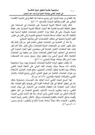 ‫التنافسية‬ ‫ة‬
‫الميز‬ ‫لتحقيق‬ ‫مقترحة‬ ‫اتيجية‬
‫ر‬‫است‬
‫الرحمن‬ ‫عبد‬ ‫بنت‬ ‫ة‬
‫نور‬ ‫ة‬
‫األمير‬ ‫بجامعة‬ ‫العممي‬ ‫البحث‬ ‫في‬
308
‫االقتصاد‬ ‫تنافسية‬ ‫في‬ ‫القطاع‬ ‫ىذا‬ ‫مساىمة‬ ‫كضع‬ ‫عمى‬ ‫تيا‬‫ر‬‫د‬ُ‫ق‬ ‫حيث‬ ‫مف‬ ‫القطاع‬ ‫ىذا‬
،‫ئيسة‬‫ر‬‫ال‬ ‫بكظائفيا‬ ‫القياـ‬ ‫عبر‬ ‫الكطني‬
‫(الصا‬
،‫لح‬
2012
.)‫ـ‬
‫لذلؾ‬
‫ركزت‬
‫المممكة‬
‫بية‬‫ر‬‫الع‬
‫السعكدية‬
‫عمى‬
‫الجامعات‬
‫المساىمة‬ ‫في‬
‫عمى‬
‫تحقيؽ‬
‫طط‬ُ
‫الخ‬
،‫لمتنمية‬ ‫الخمسية‬
‫فقد‬
‫أنجزت‬
‫المممكة‬
‫بية‬‫ر‬‫الع‬
‫السعكدية‬
‫عشر‬
‫طط‬ُ
‫خ‬
‫تنمكية‬
،‫طمكحة‬
‫كفي‬
‫كؿ‬
‫طة‬ُ
‫خ‬
‫يزداد‬
‫بالجامعات‬ ‫االىتماـ‬
‫ة‬
‫ز‬‫كركي‬
‫أساسية‬
‫ليذه‬
‫طط؛‬ُ
‫الخ‬
‫ألنو‬
‫ن‬
‫ا‬‫انعكاس‬ ‫عد‬ُ
‫ي‬
‫ن‬
‫ا‬‫صادق‬
‫لح‬
‫اجات‬
‫المجتمع‬
‫التنمكية‬
‫التي‬‫ك‬
‫في‬ ‫ف‬ُ
‫تكم‬
‫تطكير‬
‫القكل‬
‫ية‬‫ر‬‫البش‬
‫كتنميتيا‬
‫في‬
‫مختمؼ‬
‫التخصصات‬
‫التي‬
‫يحتاجيا‬
.‫المجتمع‬
‫أف‬ ‫شؾ‬ ‫ال‬
‫ك‬
‫الجامعات‬ ‫بيف‬ ‫التنافسية‬
‫كمو‬ ‫العالـ‬ ‫بؿ‬ِ
‫ق‬ ‫مف‬ ‫كبير‬ ‫باىتماـ‬ ‫حظى‬َ‫ت‬
‫دليؿ‬ ‫أىـ‬ ‫ن‬
‫ا‬‫حالي‬ ‫عتبر‬ُ‫ت‬ ‫التي‬‫ك‬ ،‫لمجامعات‬ ‫الدكلية‬ ‫التصنيفات‬ ‫مف‬ ‫العديد‬ ‫ظيكر‬ ‫بدليؿ‬
‫التي‬ ‫البحكث‬ ‫اء‬
‫ر‬‫إلج‬ ‫عمييا‬ ‫سيعتمدكف‬ ‫التي‬ ‫الجامعة‬ ‫الختيار‬ ‫المنظمات‬ ‫عميو‬ ‫تعتمد‬
‫الجامعات‬ ‫بيف‬ ‫مكقعيا‬ ‫عف‬ ‫ن‬
‫ا‬
‫ر‬‫مؤش‬ ‫لمجامعات‬ ‫عطي‬ُ‫ت‬ ‫ن‬‫ا‬‫أيض‬ ،‫أعماليـ‬ ‫في‬ ‫ساعدىـ‬ُ‫ت‬
‫التصنيفات‬ ‫ىذه‬ ‫ضمف‬ ‫مرمكؽ‬ ‫مركز‬ ‫تحقيؽ‬ ‫اء‬
‫ر‬‫ك‬ ‫السعي‬ ‫أصبح‬ ‫لذلؾ‬ ،‫العالمية‬
،‫جامعة‬ ‫لكؿ‬ ‫أساس‬ ‫ىدؼ‬
،‫المتكلي‬‫ك‬ ‫الة‬‫ك‬‫(ح‬
2014
‫ـ‬
.)
‫طمب‬ّ‫يت‬ ‫لذا‬
‫تحقيؽ‬
‫يادة‬‫ر‬‫ال‬
‫العالمية‬
‫لمجامعات‬
‫السعكدية‬
‫كجكد‬
‫رؤية‬
‫اتيجية‬
‫ر‬‫است‬
‫أىداؼ‬‫ك‬
‫ذات‬
،‫دكلية‬ ‫بغة‬ ِ
‫ص‬
‫ضفاء‬‫ا‬‫ك‬
‫عد‬ُ
‫الب‬
‫الدكلي‬
‫عمى‬
‫أنشطة‬
‫البحث‬
‫العممي‬
‫امتالؾ‬‫ك‬
‫تنافسية‬ ‫ة‬
‫ز‬‫مي‬
‫تؤىميا‬
‫الجتذاب‬
،‫يف‬‫ز‬‫المتمي‬
‫كفتح‬
‫ات‬‫ك‬‫قن‬
‫لالستفادة‬ ‫اصؿ‬‫ك‬‫الت‬
‫مف‬
‫ات‬
‫ر‬‫خب‬
‫الجامعات‬
‫العالمية‬
‫عف‬
‫يؽ‬‫ر‬‫ط‬
‫ا‬
‫لتعاكف‬
‫الدكلي‬
‫امج‬
‫ر‬‫كب‬
،‫أمة‬‫ك‬‫الت‬
‫التبادؿ‬‫ك‬
‫اكات‬
‫ر‬‫الش‬‫ك‬ ،‫العممي‬
،‫البحثية‬
،‫م‬
‫(العامر‬
1434
‫ص‬ ،‫ق‬
9
.)
‫بشكؿ‬ ‫ىا‬
‫ار‬
‫ر‬‫استم‬‫ك‬ ‫المؤسسات‬ ‫بقاء‬ ‫لتككيد‬ ‫ن‬
‫ا‬‫أساس‬ ‫العممي‬ ‫البحث‬ ‫أصبح‬ ‫ليذا‬
‫كلقد‬ ،‫العكلمة‬ ‫اقع‬‫ك‬ ‫يا‬ُ
‫يفرض‬ ‫التي‬ ‫القكية‬ ‫المنافسة‬ ‫ظؿ‬ ‫في‬ ‫أىدافيا‬ ‫تحقيؽ‬ ‫في‬ ‫عاـ‬
‫ا‬ ‫ىذه‬ ‫المتقدمة‬ ‫الدكؿ‬ ‫أدركت‬
‫البحث‬ ‫مجاؿ‬ ‫في‬ ‫االستثمار‬ ‫في‬ ‫فتنافست‬ ،‫لحقيقة‬
‫تحقيؽ‬ ‫أجؿ‬ ‫مف‬ ‫المتعددة‬ ‫الصيغ‬‫ك‬ ‫األساليب‬ ‫أسست‬‫ك‬ ‫ه‬
‫ر‬‫كتطكي‬ ‫كدعمو‬ ،‫العممي‬
‫البحكث‬ ‫اسي‬
‫ر‬‫ك‬ ‫ُنشئت‬‫أ‬ ‫فقد‬ ‫كلذا‬ ،‫اعو‬‫ك‬‫أن‬ ‫بشتى‬ ‫العممي‬ ‫البحث‬ ‫مف‬ ‫المثمى‬ ‫االستفادة‬
‫أكدية‬‫ك‬ ‫التميز‬‫ك‬ ‫االبتكار‬ ‫اكز‬
‫ر‬‫كم‬ ‫الحاضنات‬‫ك‬ ‫التقنية‬‫ك‬ ‫األبحاث‬ ‫حدائؽ‬ ‫ُقيمت‬‫أ‬‫ك‬
‫البحث‬
،‫التطكير‬‫ك‬ ‫لإلبداع‬ ‫ن‬‫ا‬‫خصب‬ ‫ن‬‫ا‬‫ناخ‬ُ
‫كم‬ ‫ن‬
‫ال‬‫مجا‬ ‫بذلؾ‬ ‫فأكجدت‬ ،‫التطكير‬‫ك‬
،‫كمتكلي‬ ‫(صائغ‬
2005
‫ص‬ ،‫ـ‬
17
)
.
 