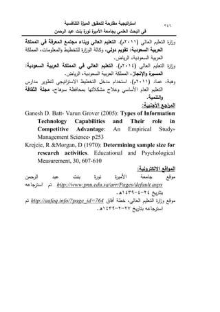 ‫التنافسية‬ ‫ة‬
‫الميز‬ ‫لتحقيق‬ ‫مقترحة‬ ‫اتيجية‬
‫ر‬‫است‬
‫الرحمن‬ ‫عبد‬ ‫بنت‬ ‫ة‬
‫نور‬ ‫ة‬
‫األمير‬ ‫بجامعة‬ ‫العممي‬ ‫البحث‬ ‫في‬
346
( ‫العالي‬ ‫التعميـ‬ ‫ة‬
‫ر‬‫ا‬
‫ز‬‫ك‬
2011
.)‫ـ‬
‫المممكة‬ ‫في‬ ‫المعرفة‬ ‫مجتمع‬ ‫وبناء‬ ‫العالي‬ ‫التعميم‬
‫دولي‬ ‫تقويم‬ :‫السعودية‬ ‫العربية‬
‫ككالة‬ ،
‫المممكة‬ ،‫المعمكمات‬‫ك‬ ‫لمتخطيط‬ ‫ة‬
‫ر‬‫ا‬
‫ز‬‫الك‬
.‫ياض‬‫ر‬‫ال‬ ،‫السعكدية‬ ‫بية‬‫ر‬‫الع‬
( ‫العالي‬ ‫التعميـ‬ ‫ة‬
‫ر‬‫ا‬
‫ز‬‫ك‬
2014
.)‫ـ‬
:‫السعودية‬ ‫العربية‬ ‫المممكة‬ ‫في‬ ‫العالي‬ ‫التعميم‬
‫اإلنجاز‬‫و‬ ‫ة‬
‫المسير‬
.‫ياض‬‫ر‬‫ال‬ ،‫السعكدية‬ ‫بية‬‫ر‬‫الع‬ ‫المممكة‬ ،
( ‫عماد‬ ،‫كىبة‬
2011
‫مدارس‬ ‫لتطكير‬ ‫اتيجي‬
‫ر‬‫االست‬ ‫التخطيط‬ ‫مدخؿ‬ ‫استخداـ‬ .)‫ـ‬
،‫سكىاج‬ ‫بمحافظة‬ ‫مشكالتيا‬ ‫كعالج‬ ‫األساسي‬ ‫العاـ‬ ‫التعميـ‬
‫الثقافة‬ ‫مجمة‬
.‫التنمية‬‫و‬
:‫األجنبية‬ ‫اجع‬
‫ر‬‫الم‬
Ganesh D. Batt, Varun Grover (2005): Types of Information
Technology Capabilities and Their role in
Competitive Advantage: An Empirical Study,
Management Science, p253
Krejcie, R &Morgan, D (1970): Determining sample size for
research activities. Educational and Psychological
Measurement, 30, 607-610
:‫االلكترونية‬ ‫اقع‬‫و‬‫الم‬
‫الرحمف‬ ‫عبد‬ ‫بنت‬ ‫ة‬
‫ر‬‫نك‬ ‫ة‬
‫ر‬‫األمي‬ ‫جامعة‬ ‫مكقع‬
http://www.pnu.edu.sa/arr/Pages/default.aspx
‫جاعو‬
‫استر‬ ‫تـ‬
‫يخ‬‫ر‬‫بتا‬
24
-
4
-
1439
.‫ق‬
‫آفاؽ‬ ‫خطة‬ ،‫العالي‬ ‫التعميـ‬ ‫ة‬
‫ر‬‫ا‬
‫ز‬‫ك‬ ‫مكقع‬
http://aafaq.info/?page_id=764
‫تـ‬
‫يخ‬‫ر‬‫بتا‬ ‫استرجاعو‬
27
-
2
-
1439
.‫ق‬
 