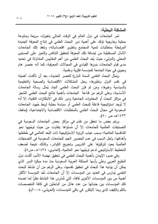 ‫ابع‬
‫ر‬‫ال‬ ‫العدد‬ /‫التربوية‬ ‫العموم‬
–
‫ج‬
3
‫أكتوبر‬ /
8104
309
:‫البحثية‬ ‫المشكمة‬
‫كمتنكعة‬ ‫يعة‬‫ر‬‫س‬ ‫ات‬
‫ر‬‫بتغي‬ ‫الحالي‬ ‫الكقت‬ ‫في‬ ‫العالـ‬ ‫دكؿ‬ ‫في‬ ‫الجامعات‬ ‫تمر‬
‫الجديدة‬ ‫فة‬‫ر‬‫المع‬ ‫إنتاج‬ ‫في‬ ‫العممي‬ ‫البحث‬ ‫دكر‬ ‫أىمية‬ ‫عمى‬ ‫تؤكد‬ ‫جية‬
‫كخار‬ ‫محمية‬
‫تبط‬‫ر‬‫الم‬
‫الجامعات‬ ‫تمؾ‬ ‫كتعقد‬ ،‫اقتصادياتو‬ ‫كتطكير‬ ‫المجتمع‬ ‫تنمية‬ ‫بمتطمبات‬ ‫ة‬
‫المستكل‬ ‫عمى‬ ‫التميز‬‫ك‬ ‫التنافس‬ ‫لتحقيؽ‬ ‫فة‬‫ر‬‫المع‬ ‫تمؾ‬ ‫إضافة‬ ‫مف‬ ‫المستقبمية‬ ‫اآلماؿ‬
‫تحديد‬ ‫في‬ ‫المتداكلة‬ ‫المقاييس‬ ‫أىـ‬ ‫مف‬ ‫العممي‬ ‫البحث‬ ‫عد‬ُ
‫ي‬ ‫حيث‬ ،‫الدكلي‬‫ك‬ ‫المحمي‬
‫ا‬ ‫المجاالت‬ ‫في‬ ‫القيادم‬ ‫ىا‬
‫بدكر‬ ‫الجامعات‬ ‫قياـ‬ ‫مدل‬
‫ىاـ‬ ‫عنصر‬ ‫أنو‬ ‫كما‬ ،‫فية‬‫ر‬‫لمع‬
.‫كعممية‬ ‫ية‬‫ر‬‫فك‬ ‫كمؤسسة‬ ‫الجامعة‬ ‫حياة‬ ‫في‬ ‫كحيكم‬
‫أىميتو‬ ‫تأكدت‬ ‫أف‬ ‫بعد‬ ،‫الحديث‬ ‫لمعصر‬ ‫ة‬
‫ز‬‫البار‬ ‫السمة‬ ‫العممي‬ ‫البحث‬ ‫مثؿ‬ُ
‫كي‬
‫التعميمية‬‫ك‬ ‫الصحية‬‫ك‬ ‫االقتصادية‬ ‫المشكالت‬ ‫كحؿ‬ ،‫ىا‬
‫كتطكر‬ ‫الدكؿ‬ ‫تقدـ‬ ‫في‬
ُ
‫ي‬ ‫الجاد‬ ‫العممي‬ ‫البحث‬ ‫فإف‬ ‫ثـ‬ ‫كمف‬ ،‫ىا‬
‫كغير‬ ‫السياسية‬‫ك‬
‫الجامعات‬ ‫رسالة‬ ‫مثؿ‬
‫نجز‬ُ
‫الم‬ ‫العممي‬ ‫البحث‬ ‫نتائج‬ ‫بأىمية‬ ‫الجامعات‬ ‫قناعة‬ ‫مف‬ ‫غـ‬
‫الر‬ ‫كعمى‬ ،‫األساسية‬
‫أنو‬ ‫إال‬ ،‫التقنية‬ ‫ات‬
‫ر‬‫االبتكا‬ ‫في‬ ‫ذلؾ‬ ‫كدكر‬ ‫الجامعية‬ ‫ات‬
‫ر‬‫المختب‬ ‫أك‬ ‫البحث‬ ‫اكز‬
‫ر‬‫م‬ ‫في‬
‫الجامعات‬ ‫يكد‬ُ
‫ج‬ ‫بط‬‫ر‬‫ل‬ ‫بحثية‬ ‫سياسة‬ ‫أك‬ ‫العممي‬ ‫لمبحث‬ ‫فاعمة‬ ‫اتيجية‬
‫ر‬‫است‬ ‫كجد‬ُ‫ت‬ ‫ال‬
‫في‬ ‫السعكدية‬
،‫االجتماعية‬‫ك‬ ‫االقتصادية‬ ‫بالمتطمبات‬ ‫العممي‬ ‫البحث‬ ‫مجاؿ‬
،‫(حافظ‬
1433
‫ص‬ ،‫ػ‬‫ى‬
50
.)
‫غـ‬
‫كر‬
‫بعض‬
‫ما‬
‫تحقؽ‬
‫مف‬
‫تقدـ‬
‫في‬
‫اكز‬
‫ر‬‫م‬
‫بعض‬
‫الجامعات‬
‫السعكدية‬
‫في‬
‫التصنيفات‬
‫لمجامعات‬ ‫العالمية‬
‫إال‬
‫أف‬
‫اىا‬‫ك‬‫ست‬ُ
‫م‬
‫يتفاكت‬
‫مف‬
‫حيث‬
‫ييا‬ُ
‫تكج‬
‫نحك‬
‫التنافسية‬
‫العالمية؛‬
‫بسبب‬
‫غياب‬
‫اتيجية‬
‫ر‬‫االست‬ ‫الرؤية‬
‫ذ‬
‫ات‬
‫عد‬ُ
‫الب‬
‫العالمي‬
‫في‬
‫ططيا‬ُ
‫خ‬
،‫أىدافيا‬‫ك‬
‫كلعؿ‬
‫السبب‬
‫في‬
‫عدـ‬
‫الحضكر‬
‫الجيد‬
‫السعكدية‬ ‫لمجامعات‬
‫في‬
‫التصنيفات‬
‫العالمية‬
‫يعكد‬
‫ىا‬
‫لتركيز‬
‫عمى‬
‫يس‬‫ر‬‫التد‬
‫يج‬‫ر‬‫كتخ‬
،‫ادر‬‫ك‬‫الك‬
‫ككذلؾ‬
‫نتيجة‬
‫لضعؼ‬
‫التخطيط‬
‫اتيجي‬
‫ر‬‫االست‬
‫لدعـ‬
‫ييا‬ُ
‫تكج‬
‫نحك‬
‫العالمية‬
،
،‫م‬
‫(العامر‬
1434
‫ص‬ ،‫ق‬
5
.)
‫بأى‬ ‫اإليماف‬ ‫ضكء‬ ‫كفي‬
‫دكؿ‬ ‫دت‬ّ
‫ك‬‫أ‬ ،‫األمـ‬ ‫نيضة‬ ‫تحقيؽ‬ ‫في‬ ‫العممي‬ ‫البحث‬ ‫مية‬
‫الذم‬ ‫الدكر‬ ‫ة‬
‫ر‬‫مبك‬ ‫مدة‬ ‫منذ‬ ‫السعكدية‬ ‫بية‬‫ر‬‫الع‬ ‫المممكة‬ ‫أسيا‬
‫ر‬ ‫كعمى‬ ‫بي‬‫ر‬‫الع‬ ‫الخميج‬
‫البحث‬ ‫نشاط‬ ‫أف‬ ‫مف‬ ‫غـ‬
‫الر‬ ‫كعمى‬ ،‫تقدميا‬ ‫تحقيؽ‬ ‫في‬ ‫البحث‬ ‫ىذا‬ ‫يؤديو‬ ‫أف‬ ‫يمكف‬
‫المؤسسة‬ ‫عد‬ُ‫ت‬ ‫الجامعات‬ ‫أف‬ ‫إال‬ ‫المؤسسات‬ ‫مف‬ ‫العديد‬ ‫في‬ ‫مارس‬ُ
‫ي‬ ‫العممي‬
‫األكثر‬
‫تضمو‬ ‫لما‬ ‫ن‬
‫ا‬
‫ر‬‫نظ‬ ‫النشاط‬ ‫ىذا‬ ‫مارس‬ُ‫ت‬ ‫التي‬ ،‫كافة‬ ‫ل‬
‫األخر‬ ‫المؤسسات‬ ‫بيف‬ ‫مف‬ ‫أىمية‬
‫التخصصات‬ ‫كافة‬ ‫في‬ ‫الباحثيف‬ ‫مف‬ ‫ىائؿ‬ ‫عدد‬ ‫مف‬ ‫جنباتيا‬ ‫بيف‬ ‫المؤسسات‬ ‫تمؾ‬
،‫المؤسسات‬ ‫باقي‬ ‫في‬ ‫اليتكرر‬ ‫بما‬‫ر‬ ‫الذم‬ ‫الكيؼ‬‫ك‬ ‫بالكـ‬
،‫يشي‬‫ر‬‫(الع‬
2008
.)‫ـ‬
 