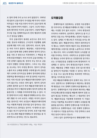 환경연구의 블루오션JES 기후변화 문제에 대한 다양한 시각과 연구과제
04
로 얼마 전에 우리 눈으로 보지 않았던가. 1990년
대 일본의 금융시장이 무너졌을 때 미국의 시장주
의자들은 이를 비웃으면서 미국식 금융시장의 채
택을 강권하기까지 하였다. 그들이 그토록 자랑스
럽게 생각하던 미국의 금융시장이 그렇게 맥없이
무너질 것을 경제학자들조차 전혀 예상하지 못해
서 큰 망신을 당했다.
미국 금융시장이 붕괴된 요인으로 흔히 투기
과열, 정보의 비대칭성, 근시안적 기업행태, 불확
실성에 대한 지적 오만, 업계 비리, 과소비, 탐욕,
등 여러 가지가 꼽힌다. 예상대로, 시장주의자들
은 금융시장에 대한 규제의 완화와 정부의 감독소
홀을 가장 큰 원인으로 지목하면서 그 책임을 정
부에 뒤집어씌웠다. 마치 미국의 금융시장에는 아
무런 문제가 없었는데, 정부의 무능 탓으로 금융
시장이 망했던 것처럼 말한다. 그러나 이는 현실
을 호도하는 억지 주장일 뿐이다. 정부가 감독을
소홀히 하고 규제를 완화할 수밖에 없도록 금융업
계가 로비와 선거자금을 통해서 정치권에 엄청난
영향력을 행사하였음은 이미 잘 알려진 사실이다.
바로 이와 비슷한 일이 배출권거래시장에서 일어
나지 않는다는 보장은 전혀 없다. 정부의 감독과
규제의 철저한 실시가 특히 배출권거래시장의 성
공에 필수적이기 때문에 업계의 정치적 압력은 배
출권시장 그 자체를 무의미하게 만들 수 있다. 이
런 점에 비추어 보면, 배출권거래제도보다는 탄소
세가 훨씬 더 나아 보인다. 어떻든 미국의 금융시
장을 붕괴시킨 여러 요인들이 배출권거래시장에
서는 어떻게 작용할 것인지를 깊이 짚어보는 것은
학술적으로도 흥미있는 일이다. 이 방면으로 앞으
로 많은 연구가 있어야 할 것이며, 또한 이를 바탕
으로 탄소세와 배출권거래제도의 장단점을 좀 더
과학적으로 분석하는 연구도 필요하다.
도덕불감증
경제학자들의 입장에서는 공정한 자유경쟁이
잘 이루어지는 한 배출권거래제도의 개념 그 자체
에는 이상할 것이 없어 보인다. 그러나 환경보전
주의자나 사회학자, 심리학자, 철학자 등 좀 더 근
원적인 것을 보는 학자들에게는 상당히 거슬릴 수
도 있다. 실제로 이 제도에 큰 거부감을 보이는 환
경단체도 많다. 배출권이라는 명칭이 함의하듯이
이 제도는 사회적 지탄의 대상이 되는 환경파괴자
에게 환경을 오염시킬 권리를 노골적으로 부여하
는 제도이다. 마치 도둑에게 적당히 도둑질할 권
리를 부여하는 격이다. 사회적으로 응징받아 마땅
한 행동을 오히려 법적으로 인정한다면 장기적으
로는 도덕불감증을 유발함으로써 환경파괴가 더
심해질 수 있다는 것이 환경운동가들의 우려다.
당장, 배출권을 구매한 사람은 돈만 있으면 환경
을 얼마든지 마음대로 이용할 수 있다는 생각 또
는 돈을 주고 샀는데 환경을 파괴하면 어떠냐는
생각을 가지게 될 것이다.14)
비단 배출권거래제도만이 문제가 되는 것이 아
니다. 일반적으로 경제학자들이 제안하는 환경정
책 대안들은 주로 경제적 인센티브를 활용하는 것
들이다. 경제학자들이 가장 빈번히 제시하는 배출
부과금제도(환경오염물질 배출에 대하여 일정 요
율의 벌금을 부과하는 제도)가 그 대표적인 것이
다. 배출부과금을 기업에게 부과하면 이 기업은
부과금 지불액을 최소화하기 위해서 오염물질 배
출량을 줄이려는 경제적 인센티브를 가지게 된다.
일반적으로 경제학자들은 이런 경제적 인센티브
가 사람이나 기업을 움직이는 가장 강력하고 효과
적인 동인이 된다고 믿는다.
그러나 일부 심리학자들이나 행태경제학 학자
14) 이정전(2011), 『환경경제학 이해』, 서울: 박영사
10
 