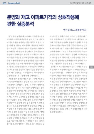 Research BriefJES 2013년 8월 박사학위 논문 요지
100
분양과 재고 아파트가격의 상호작용에
관한 실증분석
본 연구는 분양과 재고 아파트가격의 상호관계
에 관한 이론적 매커니즘을 밝히고 그에 기초하
여 상호작용을 분석하는 것을 목적으로 한다. 이
를 위해 본 연구는 지역단위로 세분화된 주택시
장의 특성과 가격규제 정책의 영향력을 고려하여
분석대상을 시·군·구의 공간단위와 규제자율기로
한정하고 주택시장의 공급자 가격결정요인과 대
체시장간 가격경쟁 및 교차탄력성에 관한 기존연
구를 이용하여 분석모형과 분석틀을 설정하였다.
실증분석은 고정효과 2단계 최소자승법을 이용하
고 상대규모(=분양물량/재고거래량)와 주택시장
의 구조변화를 중심으로 분석대상을 분양우위시
장과 재고우위시장, 가격상승기와 가격안정기로
구분하여 총 4개 그룹에 대해 수행하였다.
그룹별 분석결과는 다음과 같다. 첫째, 시·군·구
의 지역주택시장에서 분양과 재고 아파트가격의
대체관계가 존재한다. 둘째, 재고가의 영향력은
분양우위시장 보다 재고우위시장에서 높고, 반대
로 분양가의 영향력은 재고우위시장 보다 분양우
위시장에서 높은 것으로 나타나, 상대규모가 분양
과 재고 가격의 상호작용을 설명하는 기준이 됨을
알 수 있었다. 셋째, 전체그룹의 재고가의 영향력
이 분양가의 영향력 보다 높은 결과에 따르면 건
설사는 재고 호가에 민감하게 반응하고 주택공급
자들의 가격 적절성의 판단 기준으로서 재고가격
이 더 유용한 정보를 가질 것으로 보인다. 넷째,
교차가격효과가 대칭적일 것으로 판단되는 상대
규모의 균형점은 0.73보다 더 큰 구간에 있을 것
으로 예상된다. 다섯째, 가격상승기 보다 가격안
정기의 재고가 영향력이 3배(=5.42/1.85)정도 높
게 나타난 결과에 따르면, 가격이 안정적일 때 가
격의 기준점효과가 더 커질 것으로 예상된다. 여
섯째, 보급률의 상승에도 불구하고 상대적으로 공
급규모가 낮은 부분시장의 가격이 상승하는 것으
로 나타났다. 즉 각 부분시장의 주택가격이 매매
주택의 총재고가 아닌 각 부분시장의 공급 수준의
영향을 받는 것으로 보인다. 일곱째, 각 부분시장
의 가격은 상호 대체시장 가격의 영향을 가장 크
게 받지만 분양가는 전매제한규제와 공사비, 재고
가는 대출금리의 영향을 받는 것으로 나타났다.
본 연구의 시사점을 다음과 같다. 주택정책은 전
국 및 광역적 차원에서 접근하기 보다는 지역단위
로 검토되어야 한다. 주택가격 정책은 재고주택을
기준으로 마련되어야 하지만, 부분시장의 가격정
책은 통합적이기 보다는 부분시장의 수급측면에
서 접근하는 것이 바람직하다. 즉, 분양과 재고의
가격 문제는 각 부분시장의 공급측면에서 접근하
여야 한다. 분양가 규제 대상은 「주택법」에 따라
일괄적으로 20호 이상에 적용되기 보다는 사전적
으로 대규모 개발 사업으로 예상되는 특정 지역과
시기에 적용하는 것이 적절할 것으로 판단된다.
마지막으로 분양가에 대한 정책은 직접적인 가격
규제 제도를 선택하기 보다는 전매 및 청약제도를
개선하여 투기수요를 사전에 차단하고, 건설사의
분양가 상승 유인을 낮추는 비용개선 방법에 대한
검토가 필요하다.
박은숙 (도시계획학 박사)
 