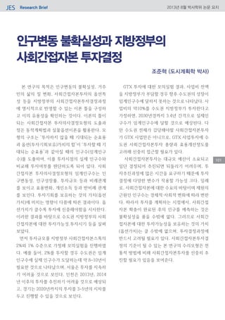 Research BriefJES 2013년 8월 박사학위 논문 요지
101
인구변동 불확실성과 지방정부의
사회간접자본 투자결정
본 연구의 목적은 인구변동의 불확실성, 거주
민의 삶의 질 변화, 사회간접자본투자의 옵션특
성 등을 지방정부의 사회간접자본투자결정과정
에 명시적으로 반영할 수 있는 이론 틀을 구성하
고 이의 유용성을 확인하는 것이다. 이론의 틀이
되는 사회간접자본 투자의사결정모형의 도출과
정은 동적계획법과 실물옵션이론을 활용한다. 모
형의 구조는 ‘투자하지 않을 때 기대되는 순효용
과 옵션(투자기회보유)가치의 합’이 ‘투자할 때 기
대되는 순효용’과 같아질 때의 인구수(임계인구
수)를 도출하여, 이를 투자시점의 실제 인구수와
비교해 투자여부를 판단하도록 되어 있다. 사회
간접자본 투자의사결정모형의 임계인구수는 인
구변동성, 인구성장률, 투자규모 등과 비례관계
를 보이고 효용변화, 개인소득 등과 반비례 관계
를 보인다. 투자기회를 보유하는 것의 가치(옵션
가치)에 미치는 영향이 다름에 따른 결과이다. 옵
션가치가 클수록 투자에 신중해야함을 시사한다.
이러한 결과를 바탕으로 수도권 지방정부의 사회
간접자본에 대한 투자가능성․투자시기 등을 살펴
보았다.
먼저 투자규모를 지방정부 사회간접자본스톡의
2%와 1% 수준으로 가정해 모의실험을 진행하였
다. 예를 들어, 2%를 투자할 경우 수도권은 임계
인구수에 실제 인구수가 도달하는데 약 8~10년이
필요한 것으로 나타났으며, 서울은 투자를 지속하
기 어려울 것으로 보인다. 인천은 2013년, 2014
년 이후의 투자를 추진하기 어려울 것으로 예상되
고, 경기는 2020년까지의 투자를 3~5년의 시차를
두고 진행할 수 있을 것으로 보인다.
GTX 투자에 대한 모의실험 결과, 사업비 전액
을 지방정부가 부담할 경우 향후 수도권의 성장이
임계인구수에 달하지 못하는 것으로 나타났다. 사
업비의 약10%를 수도권 지방정부가 투자한다고
가정하면, 2030년경까지 3․4년 간격으로 실제인
구수가 임계인구수에 달할 것으로 예상된다. 다
만 수도권 전체가 감당해야할 사회간접자본투자
가 GTX 사업만은 아니므로, GTX 사업투자에 수
도권 사회간접자본투자 총량과 효용개선정도를
고려해 신중히 접근할 필요가 있다.
사회간접자본투자는 대규모 예산이 소요되고
일단 결정되어 추진되면 되돌리기 어려우며, 투
자추진과정에 많은 시간을 요구하기 때문에 투자
결정에 다양한 변수가 작용할 가능성 크다. 일례
로, 사회간접자본에 대한 수요의 바탕이며 재원의
근원인 인구수는 경제적·사회적 변화에 따라 변한
다. 따라서 투자를 계획하는 시점에서, 사회간접
자본 확충이 완료된 후의 인구를 예측하는 것은
불확실성을 품을 수밖에 없다. 그러므로 사회간
접자본에 대한 투자가능성을 보유하는 것의 가치
(옵션가치)는 클 수밖에 없으며, 투자결정과정에
반드시 고려될 필요가 있다. 사회간접자본투자결
정의 기준이 될 수 있는 본 연구의 수리모형은 전
통적 방법에 비해 사회간접자본투자를 신중히 추
진할 필요가 있음을 보여준다.
조준혁 (도시계획학 박사)
 