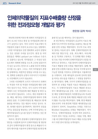 Research BriefJES 2013년 8월 박사학위 논문 요지
102
인체의약물질의 지표수배출량 산정을
위한 전과정모형 개발과 평가
90년대 후반에 자연수계 내에서 의약물질의 검
출이 보고된 이후로 환경 중 의약물질에 관한 연
구가 급증하고 있다. 여러 나라의 지표수에서 의
약물질의 검출이 꾸준히 보고되고 있는 상황에서,
그러한 의약물질로 인한 생태계의 교란이 관찰되
는 것은 상당한 우려를 일으킨다. 환경 중 의약
물질들은 대체로 ppt(part per trillion) 수준으
로 검출되고 있는데, 의약물질은 그 속성상 낮은
농도에서 생체에 영향을 주도록 고안된 물질이어
서 낮은 농도라도 만성으로 노출될 경우의 영향을
무시할 수는 없다. 그리고, 여러 의약물질이 혼합
된 상태에서는 복합적인 영향을 나타낼 수도 있는
바, 명확한 유해성의 규명이 이루어지기 이전에라
도 사전예방적 조치가 필요하다.
그러한 사전예방적 조치가 이루어지기 위해서
는 특정한 지역 및 특정한 의약물질에 대한 단편
적인 정보가 아닌, 적어도 국가 수준의 지역 범위
내에서 모든 의약물질에 대한 배출량 및 환경 농
도의 파악이 필요하다. 그러나, 개인 차원에서 복
용, 배설, 폐기되는 인체의약물질에 대하여 전체
총량은 물론, 각 인체의약물질 별, 배출경로 별 배
출량을 파악하는 것은 대단히 어려운 일이다. 또
한, 방대한 범위의 물리화학적, 생리학적 성질을
가지는 물질군을 형성하는 수백 가지에 달하는 인
체의약물질들의 농도를 일일이 측정하는 것은 현
실적이지 않다.
따라서, 환경적 관점에서 인체의약물질의 관리
방안을 수립함에 있어서 인체의약물질 별 생산량
과 같이 인체의약물질이 환경 중으로 배출되기 이
전의 데이터를 사용하여 인체의약물질 별 환경 배
출량 및 농도를 예측하는 것이 필요하다.
본 연구에서는 의약물질의 공급부터 지표수 배
출에 이르기까지의 전과정을 포괄하는 새로운 배
출량 산정 모형을 개발하였다. 연구의 주요 과정
및 결과는 다음과 같다. 첫째, 인체의약물질의 생
애주기를 생산/수입, 유통, 회수/폐기, 처리/배
출 등 7단계로 구분하고, 각 단계별 행위 주체들
및 주요 거점 사이에서 인체의약물질의 흐름을 정
량적으로 정의하고, 이를 통하여 인체의약물질의
지표수 배출량 산정 모형을 개발하였다. 둘째, 배
출량 산정 모형에 사용되는 변수들 각각에 있어서
가능한 범위를 지정하고 몬테카를로 시뮬레이션
을 수행하여, 모형 예측값의 분포에 강하게 영향
을 미치는 변수들을 식별하고 그 영향을 정량적으
로 평가하였다. 셋째, 10가지 인체의약물질을 선
정하여 본 모형을 적용한 지표수 배출량을 산정
하고, 각 인체의약물질의 지표수 배출량 분포로
부터 예측환경농도를 산정, 기존 문헌에서 보고
된 해당 인체의약물질의 측정환경농도와 비교함
으로써, 본 연구를 통해 개발된 배출량 산정 모형
의 활용 가능성을 확인하였다. 넷째, 환경 배출량
정보로부터 국내 환경에 적합한 예측환경농도를
산정하기 위하여, SimpleBox 모형을 기반으로
Modified SimpleBox 모형을 개발하였다. 마지
막으로, 인체의약물질을 속성에 따라 분류하고,
가상의 관리 기준을 초과하는 그룹을 식별, 해당
그룹 내 인체의약물질의 지표수 배출 수준을 통제
하기 위한 관리 방안을 모색하였다.
한은정 (공학 박사)
 