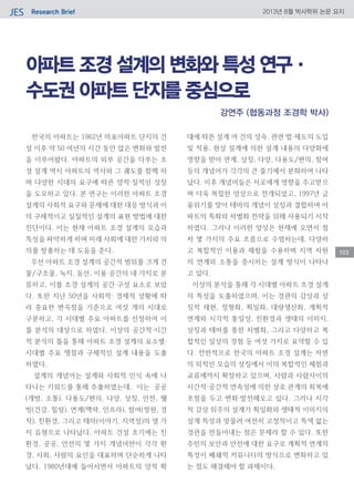 Research BriefJES 2013년 8월 박사학위 논문 요지
103
아파트 조경 설계의 변화와 특성 연구·
수도권 아파트 단지를 중심으로
한국의 아파트는 1962년 마포아파트 단지의 건
설 이후 약 50 여년의 시간 동안 많은 변화와 발전
을 이루어왔다. 아파트의 외부 공간을 다루는 조
경 설계 역시 아파트의 역사와 그 궤도를 함께 하
며 다양한 시대의 요구에 따른 양적·질적인 성장
을 도모하고 있다. 본 연구는 이러한 아파트 조경
설계의 사회적 요구와 문제에 대한 대응 방식과 이
의 구체적이고 실질적인 설계의 표현 방법에 대한
진단이다. 이는 현재 아파트 조경 설계의 모습과
특성을 파악하게 하며 미래 사회에 대한 가치와 의
의를 창출하는 데 도움을 준다.
우선 아파트 조경 설계의 공간적 범위를 크게 건
물/구조물, 녹지, 동선, 이용 공간의 네 가지로 분
류하고, 이를 조경 설계의 공간 구성 요소로 보았
다. 또한 지난 50년을 사회적· 경제적 상황에 따
라 중요한 변곡점을 기준으로 여섯 개의 시대로
구분하고, 각 시대별 주요 아파트를 선정하여 이
를 분석의 대상으로 하였다. 이상의 공간적·시간
적 분석의 틀을 통해 아파트 조경 설계의 요소별·
시대별 주요 쟁점과 구체적인 설계 내용을 도출
하였다.
설계의 개념어는 설계와 사회적 인식 속에 나
타나는 키워드를 통해 추출하였는데, 이는 공공
(개방, 소통), 다용도/편의, 다양, 상징, 안전, 웰
빙(건강, 힐링), 연계(맥락, 인프라), 참여(정원, 경
작), 친환경, 그리고 테마(이야기, 지역성)의 열 가
지 유형으로 나타났다. 아파트 건설 초기에는 친
환경, 공공, 안전의 몇 가지 개념어만이 각각 환
경, 사회, 사람의 요인을 대표하며 단순하게 나타
났다. 1980년대에 들어서면서 아파트의 양적 확
대에 따른 설계 여 건의 성숙, 관련 법·제도의 도입
및 적용, 현상 설계에 의한 설계 내용의 다양화에
영향을 받아 연계, 상징, 다양, 다용도/편의, 참여
등의 개념어가 각각의 큰 줄기에서 분화하여 나타
났다. 이후 개념어들은 서로에게 영향을 주고받으
며 더욱 복잡한 양상으로 전개되었고, 1997년 금
융위기를 맞아 테마의 개념이 상징과 결합하여 아
파트의 특화와 차별화 전략을 위해 사용되기 시작
하였다. 그러나 이러한 양상은 현재에 오면서 점
차 몇 가지의 주요 흐름으로 수렴하는데, 다양하
고 복합적인 이용과 체험을 수용하며 지역 차원
의 연계와 소통을 중시하는 설계 방식이 나타나
고 있다.
이상의 분석을 통해 각 시대별 아파트 조경 설계
의 특성을 도출하였으며, 이는 경관의 감상과 상
징적 재현, 정형화, 획일화, 대량생산화, 계획적
연계와 시각적 통일성, 친환경과 생태의 이미지,
상징과 테마를 통한 차별화, 그리고 다양하고 복
합적인 일상의 경험 등 여섯 가지로 요약할 수 있
다. 전반적으로 한국의 아파트 조경 설계는 자연
의 외적인 모습의 상징에서 이의 복합적인 체험과
교류에까지 확장하고 있으며, 사람과 사람사이의
시간적·공간적 연속성에 의한 상호 관계의 회복에
초점을 두고 변화·발전해오고 있다. 그러나 시각
적 감상 위주의 설계가 획일화와 생태적 이미지의
설계 특성과 맞물려 여전히 고정적이고 특색 없는
경관을 만들어내는 점은 문제라 할 수 있다. 또한
주민의 보안과 안전에 대한 요구로 계획적 연계의
특성이 폐쇄적 커뮤니티의 방식으로 변화하고 있
는 점도 해결해야 할 과제이다.
강연주 (협동과정 조경학 박사)
 