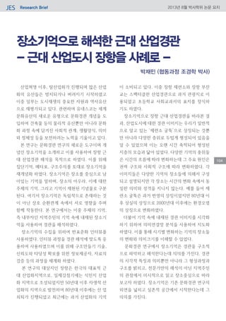Research BriefJES 2013년 8월 박사학위 논문 요지
104
장소기억으로 해석한 근대 산업경관
- 근대 산업도시 장항을 사례로 -
산업혁명 이후, 탈산업화가 진행되며 많은 산업
화의 유산들은 방치되거나 버려지기 시작하였고
이중 일부는 도시재생의 중요한 자원과 역사유산
으로 재평가되고 있다. 관련하여 유네스코는 세계
문화유산의 새로운 유형으로 문화경관 개념을 도
입하여 건축물 등의 물리적 유산뿐만 아니라 문화
화 과정 속에 담겨진 사회적 관계, 생활양식, 의미
와 정체성 등을 보전하려는 노력을 기울이고 있다.
본 연구는 문화경관 연구의 새로운 도구이며 개
념인 장소기억을 소개하고 이를 사용하여 장항 근
대 산업경관 해석을 목적으로 하였다. 이를 위해
집단기억, 메타포, 구조주의를 토대로 장소기억을
재개념화 하였다. 장소기억은 장소를 중심으로 남
아있는 기억을 말하며, 장소의 아우라, 이에 대한
주체의 기억, 그리고 기억이 재현된 기념물로 구분
된다. 여기서 장소기억은 독립적으로 존재하는 것
이 아닌 상호 순환관계 속에서 서로 영향을 주며
함께 작동한다. 본 연구에서는 이중 주체의 기억,
즉 내부자인 지역주민의 기억 속에 내재된 장소기
억을 사용하여 경관을 해석하였다.
장소기억의 수집을 위하여 반표준화 인터뷰를
사용하였다. 인터뷰 과정을 경관 해석에 맞도록 응
용하여 사용하였으며 이를 위해 구조만들기 기술,
신뢰도와 타당성 확보를 위한 정보제공자, 자료의
검증 등의 과정을 체계화 하였다.
본 연구의 대상지인 장항은 한극의 대표적 근
대 산업화지역으로, 일제강점기에는 식민지 산업
화 지역으로 조성되었지만 50년대 이후 자생적 산
업화의 지역으로 발전하여 80년대 이후에는 산 업
쇠퇴가 진행되었고 최근에는 과거 산업화의 기억
이 소비되고 있다. 이중 장항 제련소와 장항 부잔
교는 스펙터클한 산업경관으로 과거 관광지로 이
용되었고 초등학교 사회교과서의 표지를 장식하
기도 하였다.
장소기억으로 장항 근대 산업경관을 바라본 결
과, 산업도시에 대한 경관 이미지는 우리가 일반적
으로 알고 있는 ‘제련소 굴뚝’으로 상징되는 것뿐
만 아니라 다양한 층위로 두텁게 형성되어 있음을
알 수 있었으며 이는 오랜 시간 축적되어 형성된
지층의 모습과 닮아 있었다. 다양한 기억의 충위들
은 시간의 흐름에 따라 변화하는데 그 주요 원인은
권력 구조와 사회적 구조에 따라 변화하였다. 각
이미지들은 다양한 기억의 장소들에 의해서 구성
되고 설명되지만 각 장소는 시간의 변화 속에서 동
일한 의미와 성격을 지니지 않는다. 예를 들어 제
련소 굴뚝은 과거 번영의 상징이었지만 80년대 이
후 상실의 상징으로 2000년대 이후에는 환경오염
의 상징으로 변화하였다.
더불어 기억 속에 내재된 경관 이미지를 시각화
하기 위하여 의미연결망 분석을 사용하여 지도화
하였다. 이를 통해 시기별 변화하는 기억의 장소들
의 변화와 의미크기를 이해할 수 있었다.
문화경관 연구에서 장소기억은 경관을 구조적
으로 파악하고 해석한다는데 의의를 가진다. 경관
의 시각적 특징과 의미뿐만 아니라 그 형성과정과
구조를 밝히고, 전문가만의 해석이 아닌 지역주민
의 관점에서 미시적으로 읽고 장소중심으로 바라
보고자 하였다. 장소기억은 기존 문화경관 연구의
외연을 넓히고 실존적 공간에서 시작한다는데 그
의의를 가진다.
박재민 (협동과정 조경학 박사)
 