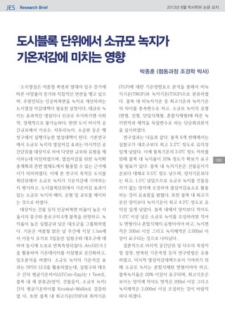 Research BriefJES 2013년 8월 박사학위 논문 요지
105
도시블록 단위에서 소규모 녹지가
기온저감에 미치는 영향
도시열섬은 여름철 폭염과 열대야 일수 증가에
따른 사망률의 증가와 직접적인 연관을 맺고 있으
며, 주원인되는 인공피복면을 녹지로 개선하려는
도시열섬 저감대책이 필요한 실정이다. 대규모 녹
지는 효과적인 냉섬이나 신규로 추가하기엔 사회
적, 경제적으로 불가능하다. 반면 도시 미시적 공
간규모에서 가로수, 자투리녹지, 소공원 등은 행
정구에서 실행가능한 열섬대책이 된다. 기존연구
에서 소규모 녹지의 열섬저감 효과는 미시적인 공
간단위를 대상지로 하여 다양한 규모와 유형을 제
시하는데 미진하였으며, 열섬저감을 위한 녹지확
충계획과 관련 법제도에서 활용할 수 있는 근거제
시가 미미하였다. 이에 본 연구의 목적은 도시블
록단위에서 소규모 녹지가 기온저감에 기여하는
지 평가하고, 도시블록단위에서 기온저감 효과가
있는 소규모 녹지의 배치, 유형 및 규모를 제시하
는 것으로 하였다.
대상지는 건물 등의 인공피복면 비율이 높은 서
울시의 중구와 종로구의 6개 블록을 선정하고, 녹
지율이 높은 실험군과 낮은 대조군을 그룹화하였
다. 기온은 여름철 맑은 날 주간에 지상 1.5m에
서 이동식 로거로 3일동안 실험구와 대조구에 대
하여 동시에 도보로 반복측정되었다. ArcGIS 9.3
을 활용하여 기온데이터를 지점별로 공간화하고,
일조분석을 하였다. 소규모 녹지의 기온저감 효
과는 SPSS 12.0을 활용하였는데, 실험구와 대조
구 간의 평균기온차이(ΔTCon-Exp)는 t Test로,
블록 내 세 분류군(양지, 건물음지, 소규모 녹지)
간의 평균기온차이를 Kruskal-Wallis로 검증하
였 다. 또한 블록 내 최고기온(THP)과 최저기온
(TLP)에 대한 기온영향요소 분석을 통해서 비녹
지기온(TNGP)과 녹지기온(TSGP)으로 분류하였
다. 블록 내 비녹지기온 중 최고기온과 녹지기온
의 차이를 종속변수로 하고, 소규모 녹지의 유형
(면형, 선형, 단일식재형, 혼합식재형)에 따른 녹
지면적과 체적을 독립변수로 하는 단순회귀분석
을 실시하였다.
연구결과는 다음과 같다. 블록 6개 전체에서는
실험구가 대조구보다 최고 2.2℃ 정도로 유의성
있게 낮았다. 이에 블록기온의 2.0℃ 정도 저하를
위해 블록 내 녹지율이 20% 정도가 확보가 요구
될 필요가 있다. 블록 내 녹지기온은 건물음지기
온보다 대체로 0.5℃ 정도 낮으며, 양지기온보다
는 최고, 1.5℃ 낮았으므로 소규모 녹지를 건물음
지가 없는 양지에 조성하여 열섬저감요소로 활용
하는 것이 유효함을 밝혔다. 또한 블록 내 최고기
온인 양지보다 녹지기온이 최고 4.2℃ 정도로 유
의성 있게 낮았다. 블록 내에서 양지보다 적어도
1.0℃ 이상 낮은 소규모 녹지를 조성하려면 적어
도 면형이나 혼합식재지 유형이어야 하고, 녹지면
적은 200㎡ 이상 그리고 녹지체적은 2,000㎥ 이
상이 요구되는 것으로 나타났다.
결론적으로 미시적 공간단위 및 다수의 측정지
점 설정, 반복된 기온측정 등의 연구방법은 유용
하였고, 미시적 열섬저감대책으로서 기여하기 위
해 소규모 녹지는 혼합식재된 면형이어야 하고,
블록녹지율은 20% 이상이 요구되며, 최고기온은
보이는 양지에 적어도 면적은 200㎡ 이상 그리고
녹지체적은 2,000㎥ 이상 조성하는 것이 바람직
하다 하겠다.
박종훈 (협동과정 조경학 박사)
 