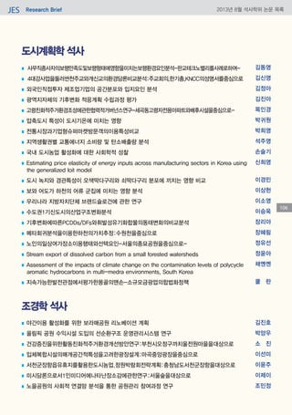 Research BriefJES 2013년 8월 석사학위 논문 목록
106
도시계획학 석사
조경학 석사
■ 사무직종사자의보행만족도및보행형태에영향을미치는보행환경요인분석-판교테크노밸리를사례로하여-
■ 4대강사업을둘러싼천주교와개신교의환경담론비교분석:주교회의,한기총,KNCC의성명서를중심으로
■ 외국인직접투자 제조업기업의 공간분포와 입지요인 분석
■ 광역지자체의 기후변화 적응계획 수립과정 평가
■ 고령친화적주거환경조성에관한협력적거버넌스연구-세곡동고령자전용아파트와배후시설을중심으로-
■ 압축도시 특성이 도시기온에 미치는 영향
■ 전통시장과기업형슈퍼마켓방문객의이용특성비교
■ 지역생활권별 교통에너지 소비량 및 탄소배출량 분석
■ 국내 도시농업 활성화에 대한 사회학적 성찰
■ Estimating price elasticity of energy inputs across manufacturing sectors in Korea using
the generalized loit model
■ 도시 녹지와 경관특성이 오색딱다구리와 쇠딱다구리 분포에 끼치는 영향 비교
■ 보와 어도가 하천의 어류 군집에 미치는 영향 분석
■ 우리나라 지방자치단체 브랜드슬로건에 관한 연구
■ 수도권1기신도시의산업구조변화분석
■ 기후변화에따른PCDDs/DFs와휘발성유기화합물의동태변화의비교분석
■ 메타회귀분석을이용한하천의가치추정:수원천을중심으로
■ 노인의일상여가장소이용행태와선택요인-서울의종묘공원을중심으로-
■ Stream export of dissolved carbon from a small forested watersheds
■ Assessment of the impacts of climate change on the contamination levels of polycycle
aromatic hydrocarbons in multi-medra environments, South Korea
■ 지속가능한발전관점에서평가한몽골의맨손-소규모금광업의합법화정책
김동영
김신영
김정아
김진아
목인경
박귀원
박희영
석주영
손슬기
신희영
이경민
이상헌
이소영
이승욱
장리아
장혜림
정유선
정윤아
채옌옌
쿨 란
■ 야간이용 활성화를 위한 보라매공원 리노베이션 계획
■ 올림픽 공원 수익시설 도입의 선순환구조 운영관리시스템 연구
■ 건강증진을위한활동친화적주거환경개선방안연구:부천시오정구까치울전원마을을대상으로
■ 입체복합시설의매개공간적특성을고려한광장설계:마곡중앙광장을중심으로
■ 서천군장항읍유휴지를활용한도시농업.정원박람회전략계획:충청남도서천군장항을대상으로
■ 미시담론으로서1인미디어에나타난장소감에관한연구:서울숲을대상으로
■ 노을공원의 사회적 연결망 분석을 통한 공원관리 참여과정 연구
김진호
박양우
소 진
이선미
이윤주
이제이
조민정
 
