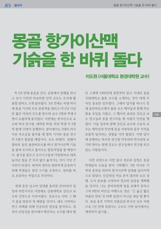 답사기JES 몽골 항가이산맥 기슭을 한 바퀴 돌다
108
이도원 (서울대학교 환경대학원 교수)
몽골 항가이산맥
기슭을 한 바퀴 돌다
꼭 3년 만에 몽골을 간다. 공항에서 일행을 만나
고 보니 이전과 비교하면 인적 규모도 조사에 활
용할 장비도 크게 달라졌다. 3년 전에는 차량 하나
에 몽골 기사와 주로 관광객을 데리고 다니던 가냘
픈 젊은 여성의 인도를 받으며 교수 2명과 학생 4
명이 조촐하게 움직였다. 이번에는 한국인으로 교
수와 박사 연구원, 대학원 학생, 학부 학생 각 3명
씩 합계 12명이 동행한다. 현지에서는 3대의 러시
아산 푸르공을 몰아줄 세 명의 기사와 몽골 연구
자 5명이 합류할 예정이다. 모두 20명의 일행이
열하루 동안 울란바토르를 떠나 항가이산맥 기슭
을 돌며 조사하고 돌아오는 합동작업을 할 예정이
다. 출국을 앞두고 조사기구들과 야영장비로 대폭
늘어난 짐을 큰 무리 없이 옮겨가는 것이 가장 큰
사안이 되었다. 최저의 경비로 원만하게 운송하기
위해 학생들은 짐의 크기를 조정하고, 장비를 따
로 포장하는 작업으로 부산하다.
엿새 동안 남고비 일대를 둘러본 2010년의 일
정과 마찬가지로 이번에도 강원대학교 강신규 교
수와 인연으로 이루어졌다. 강교수는 아마 그 때
가 몽골 방문의 첫 해였을 것이다. 새로 시작하는
연구 과제를 위해 인공위성 영상을 분석하고, 결
과의 신빙성을 현지에서 확인하는 조사를 해야 했
던 그에게 1990년대 중반부터 알고 지내던 몽골
국립대학교 출룬 교수를 소개하는 것이 내게 주
어진 중요한 임무였다. 그래서 답사를 떠나기 전
에 울란바토르에서 출룬 교수 제자들과 함께 작은
발표 모임을 가졌고, 그 행사의 효과로 강신규 교
수 연구실과 몽골 연구자들 몇 사람이 인연을 맺
었다. 이들 일부와 함께 강신규 교수와 고동욱 교
수는 재작년과 작년에 몽골 서북부와 동부 지역을
보름씩 답사하는 경험을 이미 쌓았다. 이번 답사
에 동행하는 박사후 연구원 아무라와 박사과정 보
기와 천터는 현재 강교수 연구실에서 연구를 하고
있는 사람들이다.
이런 과정으로 이번 답사 경로와 일정은 몽골
학생들의 도움을 받아 기획했다. 3번 다녀온 지
역과 중복을 피하여 항가이산맥 일대를 답사지역
으로 잡았다. 인공영상 자료 분석 결과와 도로 상
태, 도시 분포를 고려하여 경로와 일정을 계획했
을 것이다. 나는 준비과정에 힘을 보태지 못하고
그저 8번의 비단길 여행으로 겪은 “긴 옮김 짧은
머뭄의 연속”인 바쁜 일정이 아니길 내심 빌 뿐이
다. 몽골 동부 지역의 진흙길과 한국산 낮은 차량
으로 1년 전에 겪었다는 고난도 이번 답사에서는
재연되지 않기를...
 