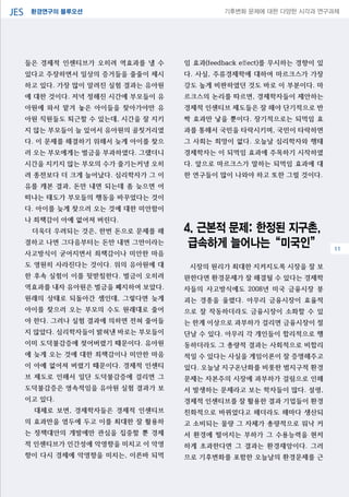 환경연구의 블루오션JES 기후변화 문제에 대한 다양한 시각과 연구과제
04
들은 경제적 인센티브가 오히려 역효과를 낼 수
있다고 주장하면서 일상의 증거들을 줄줄이 제시
하고 있다. 가장 많이 알려진 실험 결과는 유아원
에 대한 것이다. 저녁 정해진 시간에 부모들이 유
아원에 와서 맡겨 놓은 아이들을 찾아가야만 유
아원 직원들도 퇴근할 수 있는데, 시간을 잘 지키
지 않는 부모들이 늘 있어서 유아원의 골칫거리였
다. 이 문제를 해결하기 위해서 늦게 아이를 찾으
러 오는 부모에게는 벌금을 부과하였다. 그랬더니
시간을 지키지 않는 부모의 수가 줄기는커녕 오히
려 종전보다 더 크게 늘어났다. 심리학자가 그 이
유를 캐본 결과, 돈만 내면 되는데 좀 늦으면 어
떠냐는 태도가 부모들의 행동을 바꾸었다는 것이
다. 아이를 늦게 찾으러 오는 것에 대한 미안함이
나 죄책감이 아예 없어져 버린다.
더욱더 우려되는 것은, 한번 돈으로 문제를 해
결하고 나면 그다음부터는 돈만 내면 그만이라는
사고방식이 굳어지면서 죄책감이나 미안한 마음
도 영원히 사라진다는 것이다. 위의 유아원에 대
한 후속 실험이 이를 뒷받침한다. 벌금이 오히려
역효과를 내자 유아원은 벌금을 폐지하여 보았다.
원래의 상태로 되돌아간 셈인데, 그렇다면 늦게
아이를 찾으러 오는 부모의 수도 원래대로 줄어
야 한다. 그러나 실험 결과에 의하면 전혀 줄어들
지 않았다. 심리학자들이 밝혀낸 바로는 부모들이
이미 도덕불감증에 젖어버렸기 때문이다. 유아원
에 늦게 오는 것에 대한 죄책감이나 미안한 마음
이 아예 없어져 버렸기 때문이다. 경제적 인센티
브 제도로 인해서 일단 도덕불감증에 걸리면 그
도덕불감증은 영속적임을 유아원 실험 결과가 보
이고 있다.
대체로 보면, 경제학자들은 경제적 인센티브
의 효과만을 염두에 두고 이를 최대한 잘 활용하
는 정책대안의 개발에만 관심을 집중할 뿐 경제
적 인센티브가 인간성에 악영향을 미치고 이 악영
향이 다시 경제에 악영향을 미치는, 이른바 되먹
임 효과(feedback effect)를 무시하는 경향이 있
다. 사실, 주류경제학에 대하여 마르크스가 가장
강도 높게 비판하였던 것도 바로 이 부분이다. 마
르크스의 논리를 따르면, 경제학자들이 제안하는
경제적 인센티브 제도들은 잘 해야 단기적으로 반
짝 효과만 낳을 뿐이다. 장기적으로는 되먹임 효
과를 통해서 국민을 타락시키며, 국민이 타락하면
그 사회는 희망이 없다. 오늘날 심리학자와 행태
경제학자는 이 되먹임 효과에 주목하기 시작하였
다. 앞으로 마르크스가 말하는 되먹임 효과에 대
한 연구들이 많이 나와야 하고 또한 그럴 것이다.
4. 근본적 문제: 한정된 지구촌,
급속하게 늘어나는“미국인”
시장의 원리가 최대한 지켜지도록 시장을 잘 보
완한다면 환경문제가 잘 해결될 수 있다는 경제학
자들의 사고방식에도 2008년 미국 금융시장 붕
괴는 경종을 울렸다. 아무리 금융시장이 효율적
으로 잘 작동하더라도 금융시장이 소화할 수 있
는 한계 이상으로 과부하가 걸리면 금융시장이 절
단날 수 있다. 아무리 각 개인들이 합리적으로 행
동하더라도 그 총량적 결과는 사회적으로 비합리
적일 수 있다는 사실을 게임이론이 잘 증명해주고
있다. 오늘날 지구온난화를 비롯한 범지구적 환경
문제는 자본주의 시장에 과부하가 걸림으로 인해
서 발생하는 문제라고 보는 학자들이 많다. 설령,
경제적 인센티브를 잘 활용한 결과 기업들이 환경
친화적으로 바뀌었다고 해더라도 해마다 생산되
고 소비되는 물량 그 자체가 총량적으로 워낙 커
서 환경에 떨어지는 부하가 그 수용능력을 현저
하게 초과한다면 그 결과는 환경재앙이다. 그러
므로 기후변화를 포함한 오늘날의 환경문제를 근
11
 