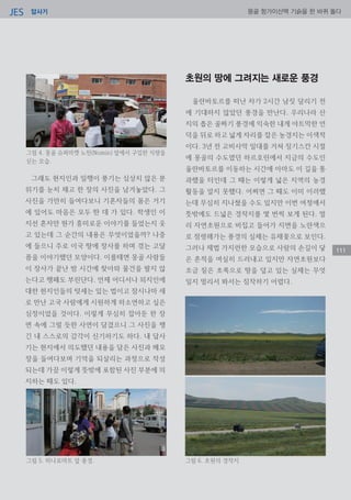 답사기JES 몽골 항가이산맥 기슭을 한 바퀴 돌다
111
그래도 현지인과 일행이 풍기는 심상치 않은 분
위기를 눈치 채고 한 장의 사진을 남겨놓았다. 그
사진을 가만히 들여다보니 기혼자들의 몸은 거기
에 있어도 마음은 모두 딴 데 가 있다. 학생인 이
지선 혼자만 뭔가 흥미로운 이야기를 들었는지 웃
고 있는데 그 순간의 내용은 무엇이었을까? 나중
에 들으니 주로 이국 땅에 장사를 하며 겪는 고달
픔을 이야기했던 모양이다. 이를테면 몽골 사람들
이 장사가 끝난 밤 시간에 찾아와 물건을 팔지 않
는다고 행패도 부린단다. 언제 어디서나 외지인에
대한 현지인들의 텃세는 있는 법이고 잠시나마 새
로 만난 고국 사람에게 시원하게 하소연하고 싶은
심정이었을 것이다. 이렇게 무심히 잡아둔 한 장
면 속에 그럴 듯한 사연이 담겼으니 그 사진을 챙
긴 내 스스로의 감각이 신기하기도 하다. 내 답사
기는 현지에서 의도했던 내용을 담은 사진과 메모
장을 들여다보며 기억을 되살리는 과정으로 작성
되는데 가끔 이렇게 뜻밖에 포함된 사진 부분에 의
지하는 때도 있다.
초원의 땅에 그려지는 새로운 풍경
울란바토르를 떠난 차가 2시간 남짓 달리기 전
에 기대하지 않았던 풍경을 만난다. 우리나라 산
지의 좁은 골짜기 풍경에 익숙한 내게 야트막한 언
덕을 뒤로 하고 넓게 자리를 잡은 농경지는 이색적
이다. 3년 전 고비사막 일대를 거쳐 징기스칸 시절
에 몽골의 수도였던 하르호린에서 지금의 수도인
울란바토르를 이동하는 시간에 아마도 이 길을 통
과했을 터인데 그 때는 이렇게 넓은 지역의 농경
활동을 알지 못했다. 어쩌면 그 때도 이미 이러했
는데 무심히 지나쳤을 수도 있지만 이번 여정에서
뜻밖에도 드넓은 경작지를 몇 번씩 보게 된다. 멀
리 자연초원으로 비집고 들어가 지면을 노란색으
로 점령해가는 풍경의 실체는 유채꽃으로 보인다.
그러나 제법 가지런한 모습으로 사람의 손길이 닿
은 흔적을 여실히 드러내고 있지만 자연초원보다
조금 짙은 초록으로 땅을 덮고 있는 실체는 무엇
일지 멀리서 봐서는 짐작하기 어렵다.
그림 4. 몽골 슈퍼마켓 노민(Nomin) 앞에서 구입한 식량을
싣는 모습.
그림 5. 하나로마트 앞 풍경. 그림 6. 초원의 경작지
 