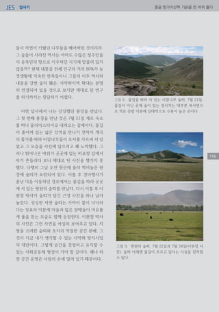 답사기JES 몽골 항가이산맥 기슭을 한 바퀴 돌다
116
들이 자연이 키웠던 나무들을 베어버린 것이리라.
그 숲들이 사라진 역사는 아마도 수많은 정주민들
이 유목민의 땅으로 이주하던 시기에 맞물러 있지
않을까? 현재 내몽골 전체 인구의 거의 80%가 농
경생활에 익숙한 한족들이니 그들의 이주 역사와
내몽골 강변 숲의 훼손, 사막화지역 확대는 분명
히 연결되어 있을 것으로 보지만 제대로 된 연구
를 하기까지는 장담하기 어렵다.
이번 답사에서 나는 상상했던 풍경을 만났다.
그 첫 번째 풍경을 만난 것은 7월 21일 게르 숙소
를 떠나 울리아스타이로 내려오는 길에서다. 물길
이 흩어져 있는 넓은 강역을 만나기 전까지 계곡
의 물가를 따라 이깔나무들이 초지를 가르며 서 있
었고 그 모습을 사진에 담으려고 꽤 노력했다. 그
러나 튀어나온 바위가 곳곳에 있는 비포장 길에서
차가 흔들리다 보니 제대로 된 사진을 챙기지 못
했다. 다행히 그날 오전 뒷산에 올라 찍어놓은 원
경에 숲띠가 포함되어 있다. 이틀 후 경마행사가
끝난 다음 이동하던 경로에서는 물길을 따라 곳곳
에 서 있는 평원의 숲띠를 만났다. 다시 이틀 후 이
현정 박사가 숲띠가 담긴 근경 사진을 하나 남겨
놓았다. 싱싱한 자연 숲띠는 가까이 물이 넉넉하
다는 징표라 덕분에 마을과 많은 양떼들이 여유롭
게 풀을 뜯는 모습도 함께 등장한다. 이현정 박사
의 사진은 그런 사연을 여실히 보여주고 있다. 지
형을 고려한 숲띠와 초지의 적절한 공간 분배, 그
것이 지금 내가 생각할 수 있는 사막화 방지사업
의 대안이다. 그렇게 공간을 경영하고 유지할 수
있는 사회공동체 형성이 가야 할 길이다. 왜냐 하
면 공간 운명은 사람의 손에 달려 있기 때문이다.
그림 8. 물길을 따라 서 있는 이깔나무 숲띠. 7월 21일.
물길이 아닌 곳에 숲이 있는 경사지는 대부분 북사면으
로 적은 증발 덕분에 상대적으로 수분이 높은 곳이다.
그림 9. 평원의 숲띠. 7월 22일과 7월 24일(이현정 사
진). 숲띠 아래엔 물길이 흐르고 있다는 사실을 짐작할
수 있다.
 