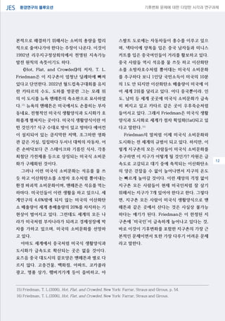 환경연구의 블루오션JES 기후변화 문제에 대한 다양한 시각과 연구과제
04
본적으로 해결하기 위해서는 소비의 총량을 합리
적으로 줄여나가야 한다는 주장이 나온다. 이것이
1992년 리우지구정상회의에서 천명된 지속가능
발전 원칙의 속뜻이기도 하다.
《Hot, Flat, and Crowded》의 저자, T. L.
Friedman은 이 지구촌이 엄청난 딜레마에 빠져
있다고 단언한다. 2022년 월드컵축구대회를 유치
한 카타르의 수도, 도하를 방문한 그는 모래 위
의 이 도시를 뉴욕 맨해튼의 축소판으로 묘사하였
다.15)
뉴욕의 맨해튼은 미국에서도 손꼽히는 부자
동네요, 전형적인 미국식 생활양식과 도시화가 호
화롭게 펼쳐지는 곳이다. 미국식 생활양식이란 어
떤 것인가? 식구 수대로 방이 있고 방마다 에어컨
이 설치되어 있는 큼지막한 저택, 조그마한 영화
관 같은 거실, 집집마다 두서너 대씩의 자동차, 어
른 손바닥보다 큰 스테이크와 기름진 식사, 각종
최첨단 가전제품 등으로 상징되는 미국식 소비문
화가 구체화된 것이다.
그러나 이런 미국식 소비문화는 석유를 물 쓰
듯 하고 이산화탄소를 소방차 호수처럼 뿜어내는
환경 파괴적 소비문화이며, 맨해튼은 석유를 먹는
하마다. 미국인들이 이런 생활을 하고 있으니, 세
계인구의 4.6%밖에 되지 않는 미국의 이산화탄
소 배출량이 세계 총배출량의 20%를 차지하는 기
현상이 벌어지고 있다. 그런데도 세계의 모든 나
라가 미국처럼 부자나라가 되려고 경제성장에 박
차를 가하고 있으며, 미국의 소비문화를 선망하
고 있다.
아마도 세계에서 중국처럼 미국식 생활양식과
도시화가 급속도로 확산되는 곳은 없을 것이다.
요즈음 중국 대도시의 겉모양은 맨해튼과 별로 다
르지 않다. 고층건물, 백화점, 아파트, 코카콜라
광고, 명품 상가, 햄버거가게 등이 즐비하고, 아
스팔트 도로에는 자동차들이 홍수를 이루고 있으
며, 넥타이에 양복을 입은 중국 남자들과 미니스
커트를 입은 중국여인들이 거리를 활보하고 있다.
중국 사람들 역시 석유를 물 쓰듯 하고 이산화탄
소를 소방차호수처럼 뿜어대는 미국식 소비문화
를 추구하다 보니 1인당 국민소득이 미국의 10분
의 1도 안 되지만 이산화탄소 배출량이 미국에 이
어 세계 2위를 달리고 있다. 어디 중국뿐이랴. 인
도, 남미 등 세계 곳곳에 미국식 소비문화가 급속
히 퍼지고 있고 카타르 같은 곳이 우후죽순처럼
들어서고 있다. 그래서 Friedman은 미국식 생활
양식과 도시화로 세계가 점차 획일화(flat)되고 있
다고 말한다.16)
Friedman의 말처럼 이제 미국식 소비문화와
도시화는 전 세계의 규범이 되고 있다. 하지만, 이
렇게 지구촌의 모든 사람들이 미국식 소비문화를
추구하면 이 지구가 어떻게 될 것인가? 자원은 급
속도로 고갈되고 대기 중에 축적되는 이산화탄소
의 양은 걷잡을 수 없이 늘어나면서 지구의 온도
는 빠르게 높아갈 것이다. 이런 재앙의 걱정 없이
지구촌 모든 사람들이 현재 미국인처럼 잘 살기
위해서는 지구가 7개 있어야 한다고 한다. 그렇다
면, 지구촌 모든 사람이 미국식 생활양식으로 맨
해튼과 같은 곳에서 산다는 것은 사실상 불가능
하다는 얘기가 된다. Friedman은 이 한정된 지
구촌에 ‘미국인’이 급속하게 늘어나고 있다는 것,
바로 이것이 기후변화를 포함한 지구촌의 가장 근
본적인 문제이면서 또한 가장 다루기 어려운 문제
라고 말한다.
15) Friedman, T. L.(2006), Hot, Flat, and Crowded, New York: Farrar, Straus and Girous, p. 54.
16) Friedman, T. L.(2006), Hot, Flat, and Crowded, New York: Farrar, Straus and Girous.
12
 