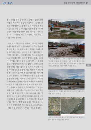 답사기JES 몽골 항가이산맥 기슭을 한 바퀴 돌다
125
홍수 기미를 전혀 알아차리지 못했다. 울리아스타
이와 그 계곡 사이 물길이 이리저리 나누어진 본
류를 건널 때만해도 몰랐다. 무슨 까닭에 그 본류
와 만나는 도시 근교의 작은 지류에서 홍수가 난
것일까? 현장에서 찬찬히 살필 여지를 가지지 못
한 내가 그 상황을 제대로 기술하긴 역부족이다.
다만 짐작할 뿐이다.
아마도 이곳은 국지성 소나기가 내리는 것이 아
닐까? 게르를 떠나 계곡을 빠져나온 직후 잠시 차
를 세워 유상구조토를 살필 시간에도, 본류를 건
널 때까지도 우리는 비다운 비를 만나지 않았다.
가만히 생각해보니 게르에서 점심 식사를 하고 난
다음 비가 내려 잠시 피하긴 했었다. 그러나 그 비
가 내려왔던 계곡의 물과 그 물이 만나는 본류의
물을 눈에 띄게 불게 하지도 않았다. 그런데 그 하
류와 만나는 작은 계곡의 물은 차와 사람의 이동
을 차단할 정도로 불었다. 이런 정도의 비교로 어
쨌거나 홍수가 일어난 계곡엔 제법 많은 비가 내
린 것이 분명하다. 또 하나 생각해볼 수 있는 원인
을 홍수가 일어난 계곡의 입구인 울리아스타이의
외곽에 빽빽이 들어선 집들과 포장된 도로에서 찾
아볼 수 있겠다. 이곳 유역은 꽤 길게 뻗어 있고,
그 가운데로 포장이 된 차도가 나 있다. 그 포장도
로와 마을 사이를 지나가는 작은 길은 낮은 곳으
로 자연의 물길이었던 것으로 추측된다. 계곡 상
류부터 늘어난 물은 포장도로를 따라 빠르게 이동
하고 마을을 덮치며 저항이 적은 마을 사이 길들로
넘쳤을 것이다. 뻘이 많이 씻겨온 것으로 봐서는
그 작은 유역의 위쪽으로 지금도 도시로 몰려오는
사람들의 집들이 들어서고 있는 것으로 추측된다.
그림 21. 뻘에 빠진 2호차와 그것을 바라보고 있는 보기(윗
쪽). 7월 21일 16:15. 뒤에 있는 능선 뒤 계곡에 우리가 묵
었던 게르 숙소가 있다. 빠져 있는 차 뒤쪽의 샛길에서 왼
쪽으로 향해 찍은 사진(아랫쪽: 이현정 제공).
그림 22. 홍수가 난 계곡 입구를 울리아스타이 시내에서 바
라본 모습. 7월 21일 17:50.
그림 23. 게르 숙소와 홍수가 난 지역을 포함하는 울리아스
타이 주변 항공사진. 이현정 자료.
 