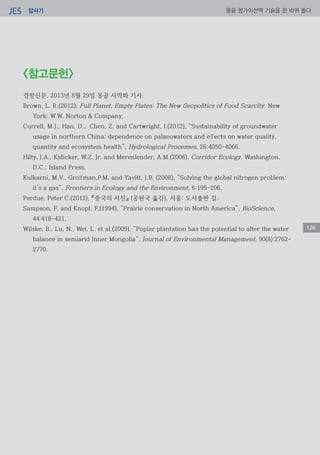 답사기JES 몽골 항가이산맥 기슭을 한 바퀴 돌다
126
<참고문헌>
경향신문, 2013년 8월 29일 몽골 사막화 기사.
Brown, L. R.(2012), Full Planet, Empty Plates: The New Geopolitics of Food Scarcity. New
York: W.W. Norton & Company,
Currell, M.J., Han, D., Chen, Z. and Cartwright, I.(2012), “Sustainability of groundwater
usage in northern China: dependence on palaeowaters and effects on water quality,
quantity and ecosystem health”, Hydrological Processes, 26:4050-4066.
Hilty, J.A., Kidicker, W.Z. Jr. and Merenlender, A.M.(2006), Corridor Ecology. Washington,
D.C.: Island Press,
Kulkarni, M.V., Groffman,P.M. and Yavitt, J.B. (2008), “Solving the global nitrogen problem:
it’s a gas”, Frontiers in Ecology and the Environment, 6:199-206.
Perdue, Peter C.(2012), 『중국의 서진』 (공원국 옮김), 서울: 도서출판 길.
Sampson, F. and Knopf, F.(1994), “Prairie conservation in North America”, BioScience,
44:418-421.
Wilske, B., Lu, N., Wei, L. et al.(2009), “Poplar plantation has the potential to alter the water
balance in semiarid Inner Mongolia“, Journal of Environmental Management, 90(8):2762-
2770.
 