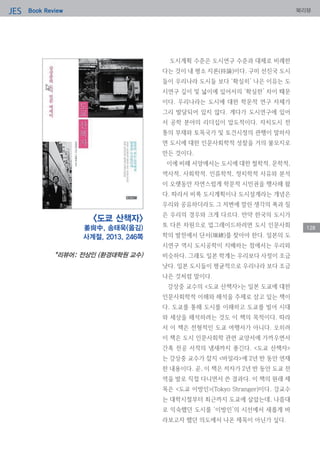 Book ReviewJES 북리뷰
128
도시계획 수준은 도시연구 수준과 대체로 비례한
다는 것이 내 평소 지론(持論)이다. 구미 선진국 도시
들이 우리나라 도시들 보다 ‘확실히’ 나은 이유는 도
시연구 깊이 및 넓이에 있어서의 ‘확실한’ 차이 때문
이다. 우리나라는 도시에 대한 학문적 연구 자체가
그리 발달되어 있지 않다. 게다가 도시연구에 있어
서 공학 분야의 리더십이 압도적이다. 자치도시 전
통의 부재와 토목국가 및 토건시정의 관행이 말하자
면 도시에 대한 인문사회학적 성찰을 거의 불모지로
만든 것이다.
이에 비해 서양에서는 도시에 대한 철학적, 문학적,
역사적, 사회학적, 인류학적, 정치학적 사유와 분석
이 오랫동안 자연스럽게 학문적 시민권을 행사해 왔
다. 따라서 비록 도시계획이나 도시설계라는 개념은
우리와 공유하더라도 그 저변에 깔린 생각의 폭과 질
은 우리의 경우와 크게 다르다. 만약 한국의 도시가
또 다른 차원으로 업그레이드하려면 도시 인문사회
학의 발전에서 단서(端緖)를 찾아야 한다. 일본의 도
시연구 역시 도시공학이 지배하는 점에서는 우리와
비슷하다. 그래도 일본 학계는 우리보다 사정이 조금
낫다. 일본 도시들이 평균적으로 우리나라 보다 조금
나은 것처럼 말이다.
강상중 교수의 <도쿄 산책자>는 일본 도쿄에 대한
인문사회학적 이해와 해석을 주제로 삼고 있는 책이
다. 도쿄를 통해 도시를 이해하고 도쿄를 빌어 시대
와 세상을 해석하려는 것도 이 책의 목적이다. 따라
서 이 책은 전형적인 도쿄 여행서가 아니다. 오히려
이 책은 도시 인문사회학 관련 교양서에 가까우면서
간혹 전공 서적의 냄새까지 풍긴다. <도쿄 산책자>
는 강상중 교수가 잡지 <바일라>에 2년 반 동안 연재
한 내용이다. 곧, 이 책은 저자가 2년 반 동안 도쿄 전
역을 발로 직접 다니면서 쓴 결과다. 이 책의 원래 제
목은 <도쿄 이방인>(Tokyo Stranger)이다. 강교수
는 대학시절부터 최근까지 도쿄에 살았는데, 나름대
로 익숙했던 도시를 ‘이방인’의 시선에서 새롭게 바
라보고자 했던 의도에서 나온 제목이 아닌가 싶다.
<도쿄 산책자>
姜尙中, 송태욱(옮김)
사계절, 2013, 246쪽
*리뷰어: 전상인 (환경대학원 교수)
 
