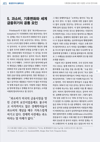 환경연구의 블루오션JES 기후변화 문제에 대한 다양한 시각과 연구과제
04
5. 과소비, 기후변화와 세계
금융위기의 공통 요인
Friedman의 이 말은 결국 ‘과소비(overcon-
sumption)’가 기후변화의 주된 원인이라는 뜻이
다. 문제는 바로 이 과소비가 2008년 미국 금융시
장을 붕괴시킨 주된 요인이기도 하다는 것이다.
누구나 소득의 범위 안에서 소비하고 생활하는 것
이 상식이다. 이 상식이 지켜져야만 개인의 경제
는 물론 국가의 경제가 안정을 유지할 수 있다. 하
지만, 2000년대의 미국인들은 이 상식을 무시하
였다. 중산층은 물론이고 심지어 저소득 계층까
지 저마다 부동산을 담보로 빚을 얻어서 흥청망
청 돈 쓰기 바빴다. 그러다가 결국 빚더미에 눌려
서 개인들도 망했고 금융기관들도 망했다. 이것이
2008년 미국 금융시장 붕괴의 전말이다. 물론, 미
국 정부가 천문학적 금액의 구제 금융을 퍼부어
망한 금융기관을 살려주었지만, 망한 개인들은 그
대로 내팽개쳐졌다. 수백만 명의 미국인들은 집을
잃고 길거리로 내몰렸고 이보다 더 많은 미국인들
이 빚에 쪼들려 살고 있다. 이렇게 수많은 개인들
을 망하게 만들고 경제를 위기로 몰아넣는 소비를
어떻게 합리적이라고 할 것인가.
“과소비가 미국의 금융시장을 망
친 근본적 요인이었음에도 불구하
고 아직까지도 많은 경제학자들이
과소비의 개념을 매우 거북스럽게
여기고 있다. 경제학 사전에는 과소
비라는 말 자체가 없다.”
그 대신 경제학자들은 “소비자는 왕이다.”라는 말
을 자주 한다. 이 말은 시장에 어떤 상품이 얼마
나 많이 공급될 것인가는 전적으로 소비자의 선
택에 달려 있음을 뜻한다. 이 말의 밑바탕에는 인
간의 욕망을 주어진 것으로 절대시하는 시장주의
의 희망적 믿음 그리고 인간은 합리적으로 행동하
는 존재라는 경제학의 대전제가 깔려 있다. 그러
나 이 믿음과 대전제는 심리학자들과 행태경제학
자들의 거센 도전을 받아왔다. 이들은 오래 전부
터 합리적이라고 보기 어려운 일상생활의 사례들
을 무수히 많이 발굴한 다음 첨단 두뇌과학 및 신
경과학에 입각해서 그 원인을 밝혀냈으며, 원인별
로 그 사례들을 분류함으로써 체계적 연구를 위한
토대를 닦았다.
이들의 연구 결과에 의하면, 우리 인간의 욕망
이나 선호는 쉽게 바뀌거나 조작된다. 의사가 암
환자에게 수술 받을 것을 권고할 때, “수술 받은
환자의 90%가 5년 이상 오래 삽니다.”라고 말하
면 거의 대부분의 환자들이 가벼운 마음으로 수술
에 동의하지만, “10%가 5년 이내에 죽습니다.”라
고 말하면, 거의 대부분의 환자들이 수술을 매우
꺼린다. 90%가 5년 이상 산다는 말이나 10%가 5
년 이내에 죽는다는 말은 표현만 다를 뿐 내용은
같다. 따라서 합리적이라면 반응도 같아야 하지
만, 실제에 있어서는 대부분의 경우 그렇지 않다.
‘5% 당분 포함’주스나 ‘95% 무가당’주스는 당도
가 동일한 주스임에도 불구하고 대부분의 소비자
들은 95% 무가당 주스를 선택한다. 이와 같이 내
용은 같지만 표현을 달리함에 따라 사람들의 행동
이 바뀌게 되는 효과가 심리학자들의 반복된 실험
에서 밝혀지면서 프레임 효과(frame effect)라는
전문용어가 나왔고 이에 대한 연구가 행태경제학
에서 중요한 한 분야가 되었다. 하지만 업계는 이
미 오래전부터 이 효과를 알고 있었으며 아주 자
17) 이에 대한 자세한 논의는 이정전(2012), 『우리는 왜 행복해지지 않는가』(서울: 토네이도미디어그룹) 참조.
18) Thaler, R. H. and C. R. Sunstein(2008), Nudge, New York: Penguine Books.
13
 
