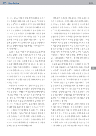 Book ReviewJES 북리뷰
131
다. 이는 오늘날 영화가 생활 주변에 너무나 쉽고 가
까이 존재하기 때문이다. 이를 강교수는 “영화의 일
회성 상실”이라고 표현한다. DVD 등을 통해 영화를
다시 볼 수 있는 기회가 얼마든지 있기 때문에 지금
보고 있는 영화와의 진지한 대면이 필요 없다는 의미
다. 이와 같은 도시인의 영화관람 태도 분석을 통해
강상중 교수가 궁극적으로 하려는 말은 “모든 것에
있어서 ‘무거운 것’을 경원시”하는 풍토다. 한 가지
일에 집중하기 보다는 여러 가지 일을 동시에 하려고
한다는 점에서 이들을 일본에서는 “나가라(ながら)
족”이라 부른다.
강교수는 주오구 니혼바시가부토초 도쿄증권거래
소에도 들렀다. 그에 의하면 그곳은 우리 시대 금융
자본주의의 현장으로서 “돈은 모든 것이 되고 금융
시장은 신이 된다.” 그런데 강교수는 도쿄증권거래
소에서 “자본주의의 추상화”를 읽는다. 곧, 모든 것
을 온라인화하면서 돈이 완전히 기호화되어 있는 곳
이 도쿄증권거래소라는 것이다. 다시 말해 증권거래
소는 무기질적인 공간으로서 “번쩍였던 욕망을 보
기 좋게 살균”하고 있는 곳이다. 과연 오늘날 금융
자본주의의 최전선을 촌철살인(寸鐵殺人)하는 분석
이 아닐 수 없다
시나가와구 가쓰시마 시나가와 수족관은 우리 시
대 도처에 편재하는 불확실성과 전반적 위기를 상징
하는 공간이다. 거대한 수족관을 바라보면서 저자는
“스스로 투명한 수조 속에 들어가 관리되기를 바라
는” 현대 도시인의 역설적 심리를 간파한다. 불안한
마음에 수족관 속 물고기가 더 안전해 보인다는 것이
다. 아닌 게 아니라 CCTV나 휴대전화의 GPS기능,
역 개찰구의 통과기록 등 다양한 신기술이 ‘안전’이
라는 이름하에 개인의 생활을 감시하는 것이 현대 도
시의 특징이다. 그러나 “위기를 관리하면 할수록 위
기를 관리하는 그 시스템 자체가 새로운 위험을 낳는
다”는 것이 강교수의 생각이다. 수족관 사회는 궁극
적으로 사회적 내성(耐性)을 약화시키며 위기에 대
한 체감온도를 저하하기 때문이다.
신주쿠구 하쿠닌초 신오쿠보는 현대 도시의 또
다른 그림자이다. 그것은 다름 아닌 다민족사회다.
신오쿠보는 한국이나 대만, 필리핀 등 아시아 출신
노동자들이 밀집·거주하는 지역이다. 여기서 강교수
는 “크리올(creole)화하는 도시의 언어”를 발견한
다. 크리올화란 주변부 국가 출신 이민자가 현지어(=
일본어)를 습득하고 모국어를 잃어버리는 과정에서
다음 세대의 모국어로 바뀌는 현상을 말한다. 이런
맥락에서 저자는 현재 도쿄의 언어분포도에서 세계
의 계층질서를 발견한다. 지금 도쿄는 이른바 ‘핫스
폿’(hot spot)을 수직으로 확대 중인데, 그 결과 고층
화되는 지역, 예컨대 롯폰기, 마루노우치, 시오도메,
시나가와는 ‘영어의 세계’인 반면, 주변부인 신오쿠
보는 ‘크리올화하는 세계’라는 것이다. 말하자면 도
쿄는 언어적으로 분단도시가 되고 있다.
도쿄의 삶은 이 밖에도 점점 더 어려워지고 있는 영
역이 있다. 지요다구 소토칸다 아키하바라는 일본에
서 이른바 “오타쿠의 성지”다. 오타쿠란 하위문화에
몰두하면서 커뮤니케이션이 서툰 사람을 일컫는 것
인데, 강교수에 의하면 오타쿠 문화는 현대 일본사회
가 만든 것이다. 곧, “과도하게 풍요롭고 부유한 사
회,” 따라서 단절도 없고 변화도 없는 사회가 “주어
진 것 안에서 놀 수밖에 없는 사회”를 초래하고 말았
다는 것이다. 이를 두고 강교수는 비록 풍요로움을
느끼지만 “상당히 동물화한 사회”로 표현한다. 오타
쿠 문화는 사회적 유대를 잃은 원자화의 형태를 띠고
있으며, 이는 리얼한 인간으로 이어지는 회로의 부재
를 의미한다는 것이다.
세카가야구 기타자와에 있는 고양이 카페의 체험
은 이런 점에서 각별하다. 목하 일본에서는 고양이
카페가 유행이라고 한다. 그 원인으로서 강상중 교
수가 들고 있는 것으로 첫 번째는 애완동물을 마음
대로 키울 수 없는 도시의 생활환경이다. 둘째는 위
로를 필요로 하는 사람의 증가인데, 말하자면 도시
의 고독이 고양이 카페 성업의 배경을 이룬다는 것이
다. 세 번째로는 절약 지향 혹은 에코 지향의 사회 분
 