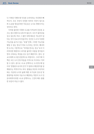 Book ReviewJES 북리뷰
133
나 기획된 이벤트에 익숙한 소비자라는 자리에서 빠
져나가, 모든 주민이 진정한 의미의 시민이 됨으로
써 도쿄를 명실상부한 자유로운 도시로 변화시키는
것이라고 한다.
이처럼 불안한 시대의 도쿄를 지켜보며 강상중 교
수는 결코 절망으로 끝나지 않는다. 모두가 불안감을
갖고 있는데, 바로 그 불안 속에 새로운 가능성이 있
다는 것이 강교수의 믿음이다. 인간은 누구나 다양한
가능성을 숨기고 있는 “보물”인데, 그러한 가능성을
펼칠 수 있는 장소가 바로 도시라는 것이다. 왜냐하
면 도시는 기본적으로 “타자를 만나는 장소”로서 이
러저러한 배경이나 과거를 짊어진 사람을 받아들이
면서 구축되는 특징을 갖고 있기 때문이다. 결국, 강
교수에게 도시란 본질적으로 희망이다. 그러기에 이
책은 모든 도시 연구자들을 지적으로 자극하고 격려
할 수 있다. 끝으로 <도쿄 산책자>는 도시연구에 있
어서 ‘방법론으로서의 걷기’가 얼마나 대단한지를 일
깨워주는 역작이기도 하다. 발품을 부단히 이리저리
파는 가운데 도시의 삶에 대한 호기심과 감수성 및
통찰력을 머리와 가슴으로 배양하는 학문이 도시 인
문사회학이라면 <도쿄 산책자>는 그것의 매우 훌륭
한 귀감이 아닐 수 없다.
 