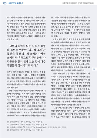 환경연구의 블루오션JES 기후변화 문제에 대한 다양한 시각과 연구과제
04
리가 빨리 적응하며 쉽게 물리는 것들이다. 어떻
든 구매 당시에 생각한 만족감이나 행복감이 구
매 후에 급속도로 떨어진다는 것을 충분히 헤아리
지 못하고 충동구매를 하다 보면 실제로 얻는 것
보다 더 많은 돈을 치르게 된다. 그만큼 돈을 낭비
하게 된다. 그러므로 적응성 소비는 낭비로 끝나
게 되며, 개인의 낭비가 누적되어 사회적으로 큰
낭비를 낳는다.
“낭비의 원인이 되는 또 다른 유형
의 소비로 이른바 ‘과시적 소비’가
꼽힌다. 통상 과시적 소비는 사치성
소비의 한 유형으로 간주되는데, 사
치풍조를 좋지 않게 보는 것이 다수
국민들의 정서이기도 하다.”
그러나 경제학자들의 주장은 좀 다르다. 예를 들
어서, 명품을 사는 이유는 나름대로 손익계산을
해본 결과 이익이 비용(가격)보다 더 크기 때문이
다. 따라서 명품 구매는 합리적 소비행위요, 따라
서 비난받을 이유가 없다는 것이다. 여기에서 논
쟁이 시작된다.
과연 사치성 소비가 합리적일까? 소비행태에 대
한 연구에 의하면, 여러 가지 유형의 사치성 소비
에 한 가지 공통적인 사항은 남을 강하게 의식한
다는 점이다.19)
남을 너무 의식하다 보면 무심코
남 따라 하기 십상이다. 남들이 명품을 사니까 덩
달아 명품을 사는 경우가 우리 주위에 흔하다. 이
렇게 무심코 남 따라 하는 소비를 합리적 소비라
고 말하기는 어렵다. 바로 이 ‘남 따라 하기(herd
behavior)’가 2000년대 미국 사회를 휩쓴 투기열
풍, 그리고 1980년대 일본과 우리나라를 휩쓴 투
기열풍에 불을 지른 요인이었음이 밝혀지면서 근
래에는 이에 대한 연구가 많이 나오고 있고, 앞으
로도 많은 연구가 있어야 할 것이다. 경제학자들
이 남 따라 하기 현상을 너무 경시하다가 2008
년 미국발 금융 붕괴를 예측하지 못했다는 질타
도 있다.
설령 남 따라 하기가 없다고 해도 과시적 소비에
는 낭비의 소지가 많다. 과시적 소비가 노리는 ‘과
시효과’의 크기는 주로 남들이 얼마나 부러워하느
냐에 달려 있다. 남들이 많이 부러워할수록 그리
고 부러워하는 사람들이 많을수록 과시효과는 커
진다. 그러나 남들 부러워하는 정도나 부러워하는
사람의 수는 너무 유동적이고 불확실한 것이어서
개인의 합리적 손익계산에 잡아넣기가 거의 불가
능하다. 대부분의 사람들은 구입할 당시에 느끼는
과장된 과시효과만을 생각하고 돈을 지불하며, 따
라서 헛돈을 쓸 가능성이 그만큼 높아진다.
물론, 과시성이 강한 상품의 경우 생산자가 의
도적으로 공급량을 제한함으로써 시장에서 높은
가격이 유지되게 하여 과시효과를 지켜줄 수도 있
다.20)
만일 그렇다면, 이것은 전형적인 독과점의
행태다. 독과점은 경제학 교과서에서도 사회적 낭
비의 전형적인 예로 꼽힌다. 과시적 소비의 경우,
공급이 늘어나면 과시효과가 없어지고 공급을 제
한하면 독점이익이 발생한다. 이래저래 과시적 소
비 역시 우리의 행복을 별로 증진시키지 못하면서
돈을 낭비한다는 점에서 위에서 살펴본 적응성 소
비와 비슷한 사회적 문제를 안고 있다.
그렇다면, 적응성 소비나 과시적 소비 등으로
인한 사회적 낭비는 얼마나 클까? 근래 이를 알아
보려는 시도들이 많이 눈에 띈다. 애당초부터 한
두 번 쓰고 구석에 처박아 둘 요량으로 물건을 사
19) 김난도(2007), 『럭서리 코리아』, 서울: 미래의 창.
20) 김난도(2007), 『럭서리 코리아』, 서울: 미래의 창, p.168.
21) 애니 레너드(2011), 『물건 이야기(The Story of Stuff)』 (김승진 옳김), 서울: 김영사.
22) 김난도(2007), 『럭서리 코리아』, 서울: 미래의 창.
15
 