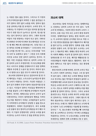 환경연구의 블루오션JES 기후변화 문제에 대한 다양한 시각과 연구과제
04
는 사람은 별로 없을 것이다. 그러므로 각 가정의
구석구석에 쓸모없이 처박힌 그 많은 물건들은 우
리가 얼마나 생각 없이 쇼핑을 하며, 얼마나 많은
돈을 낭비하는지를 잘 보여준다. 소비의 천국, 미
국에서는 각 가정마다 쓰지 않고 방치된 물건을 쌓
아두기 위한 창고가 늘어나고 있으며, 창고를 빌
리는 일이 잦아지고 있다고 한다. 그래서 창고대
여업이 가장 번창하는 사업이 되고 있다. 1985년
과 2008년 사이에 미국에서 창고대여업은 인구보
다 세 배나 빠르게 성장하였으며, 1인당 창고 공
간 면적은 633배 증가하였다.21)
우리나라의 사치
성 소비를 연구한 어느 교수는 우리나라를 “사치
의 나라”로 표현하고 있다.22)
그만큼 우리 사회에
사치성 소비로 인한 낭비가 심하다는 뜻이다. 어
떻든 이런 사실들을 바탕으로 낭비적 소비로 인
한 낭비의 규모가 추정된다면, 지구온난화를 완화
하고 나아가서 경제를 안정화시키기 위한 정책의
개발과 추진에 큰 도움이 될 것이다. 따라서 앞으
로 이 방면으로도 많은 연구가 나와야 할 것이다.
과소비와 관련하여 앞으로 검증되어야 할 한 가
지 재미있는 가설은, 소득수준이 높아질수록 합리
적 소비가 어렵다는 것이다. 가난한 사람들은 그
들이 살기 위해서 무엇이 얼마나 필요한지를 잘 알
고 있고, 이것들이 얼마나 자신들을 행복하게 하
는지를 절실히 느끼기 때문에 손익계산이 비교적
뻔하다. 하지만, 생계수준을 넘어서 소비가 늘어
나면서부터는 무엇이 얼마만큼의 행복을 가져다
주는지를 계산하기 어려운 소비품목들이 늘어나
기 시작하면서 손익계산이 감당할 수 없을 정도로
복잡해진다. 위에서 언급하였듯이, 과시 효과를
노린 상품의 경우 합리적 손익계산을 하기 매우 어
렵다. 이 가설이 증명된다면, 낭비성 소비를 줄여
야 한다는 논리가 더욱더 큰 힘을 받게 될 것이다.
과소비 대책
과소비라는 말에 거부감을 보이는 경제학자들
도 인정하는 낭비적 소비가 한 가지 있다. ‘녹색
소비’와 반대되는, 이른바 환경 파괴적 소비가 그
것이다. 보통 사실 거의 모든 소비가 환경 파괴적
이지만, 경제학자들이 말하는 환경 파괴적 소비
는 각 소비자의 잘못된 손익계산 탓으로 적정 수
준 이상 환경오염물질을 많이 배출하거나 폐기물
을 많이 남기는 소비를 말한다. 일회용 상품, 과대
포장된 상품의 소비, 전기를 많이 소모하는 소비
등이 그 대표적인 예다. 대체로 환경 파괴적 소비
의 사회적 폐해는 비교적 잘 알려져 있다. 따라서
일회용상품 안 쓰기 운동, 폐기물 재활용운동 등
시민단체들의 자발적 활동도 활발하다. 정부 차
원의 대책으로 가장 많이 추천되는 것은 환경세
의 부과다.
환경 파괴적 소비에 비하면, 과시적 소비나 적응
적 소비가 사회적 낭비라는 사실은 그리 잘 알려
져 있지 않다. 그래서 최근 소비와 행복을 전문적
으로 연구하는 많은 학자들이 한결같이 올바른 소
비양태에 대한 교육과 홍보의 중요성을 강조한다.
적응성 소비와 과시적 소비가 구체적으로 왜 그리
고 어느 정도로 사회적 낭비를 초래하는지를 대중
들에게 잘 알려야 한다는 것이다. 그러나 교육과
홍보만으로는 적응성 소비와 과시적 소비를 충분
히 감축하기는 어려워 보인다. 그래서 별도의 대
책이 필요하다는 주장이 많이 제기되고 있다. 그
중의 하나는 조세구조 개편의 일환으로 소득세 대
신 이른바 ‘누진 소비세(혹은 지출세)’를 부과하는
것이다.23)
즉, 총소득에서 저축액을 뺀 나머지를
연간 총 소비액으로 간주하고 여기에 누진세율을
적용한다는 것이다. 이 누진소비세는 소비에 직접
부과된다는 점에서 진짜 소비세라고 할 수 있다.
23) Frank, R. H.(1999), Luxury Fever, Princeton: Princeton University Press.
16
 