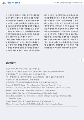 환경연구의 블루오션JES 기후변화 문제에 대한 다양한 시각과 연구과제
04
기 사용량과 함께 주민 전체의 평균 전기사용량을
알려주었다. 그랬더니 평균보다 전기를 더 많이
쓴 가정의 전기 사용량은 크게 줄었지만, 평균보
다 더 적게 사용한 가정의 전기 사용량이 오히려
늘어났다. 그래서 평균사용량을 알려주지 않고 그
대신 평균보다 덜 사용한 가정에는 웃는 얼굴의
그림을 보내고 평균보다 더 많이 사용한 가정에는
찡그린 얼굴의 그림을 보냈다. 이 결과 전기 사용
량이 전반적으로 감소하였다고 한다.25)
이런 일련의 예에서 보듯이 아주 사소한 것이 사
람들의 태도를 크게 바꾼다. 예를 들어서 새로 개
발된 에너지절약 방법을 주민들에게 소개할 때, “
이 방법을 사용하면 당신은 월 5만 원을 절약할 수
있습니다.”라고 표현하기 보다는 “이 방법을 사용
하지 않으면 당신은 월 5만 원 손해를 봅니다.”라
고 표현할 때 효과가 더 큰 것으로 나타났다. 일반
적으로 사람들이 이익보다는 손해에 훨씬 더 민감
하게 반응하는 경향이 있기 때문이다. 이와 같이
강제나 경제적 인센티브에 의존하지 않고도 사람
들을 특정 방향으로 행동하게 만드는 방법과 사례
들을 두뇌과학자들이나 심리학자들이 수없이 줄
줄이 늘어놓으면서 학계의 큰 관심을 끌고 있고,
이들의 연구 결과를 일부 경제학자들이 받아들이
면서 이른바 행태경제학이 근래 크게 각광을 받고
있다. 앞으로 시대의 큰 흐름에 부응하여 두뇌과
학, 신경심리학, 행태경제학 등 여러 분야의 지혜
를 활용하는 정책이 많이 개발되어야 할 것이다.
<참고문헌>
김난도(2007), 『럭서리 코리아』, 서울: 미래의 창.
김홍균, 이호생, 임종수, 홍종호(2013), 『환경경제학』, 서울: 피어슨에듀케이션코리아.
김해창(2013), 『저탄소 경제학』, 부산: 경성대학교 출판부.
애니 레너드(2011), 『물건 이야기(The Story of Stuff)』 (김승진 옳김), 서울: 김영사.
이정전(2011), 『환경경제학 이해』, 서울: 박영사.
이정전(2012), 『우리는 왜 행복해지지 않는가』, 서울: 토네이도미디어그룹.
Frank, R. H.(1999), Luxury Fever, Princeton: Princeton University Press.
Friedman, T. L.(2006), Hot, Flat, and Crowded, New York: Farrar, Straus and Girous.
Kaletsky, Anatole(2010), Capitalism 4.0, New York: Public Affairs.
Sachs, J.(2011), The Price of Civilization, London: The Bodley Head.
Stern, Nicholas(2007), The Economics of Climate Change, Cambridge: The Cambridge
University Press.
Stiglitz, Joseph E.(2011), Freefall, New York: W. W. Norton & Co.
Thaler, R. H. and Sunstein, C. R.(2008), Nudge, New York: Penguine Books.
18
 