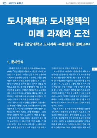 환경연구의 블루오션JES 도시계획과 도시정책의 미래 과제와 도전
0718세기 영국 시인 윌리엄 쿠퍼(William Cow-
per)는 “신은 시골을 만들었고 인간은 도시를 만
들었다”고 말했다. 도시는 인간 의지의 산물이자
도시화와 산업화의 상징이다. 한국의 도시는 경제
성장의 동력이자 정보교류의 중심으로서 그 중요
성이 지속적으로 증가해 왔다. 과거의 경험을 바
탕으로 보면 인구증가와 경제성장은 매우 높은 상
관관계를 보였다. 산업화가 확대되면서 노동력과
자본이 도시지역으로 유입되고 대규모 시장과 기
반시설이 제공됨에 따라 일자리와 혁신역량이 창
출되는 긍정적인 효과를 경험하게 되었다.
그러나 한국도시는 이전에는 경험하지 못한 새로
운 변화에 직면하고 있다. 1960년대 이후 급격히
성장해온 도시인구는 1990년대에 와서 성장이 둔
화되고 인구학적 특징도 크게 변화되었다. 1990
년에서 2000년 사이 도시인구의 연간 증가율은
1.8% 감소하여 1960~1990년 사이 30년 동안 매
년 도시인구는 11.9% 증가를 보인 것과는 큰 대
조를 보인다. 특히 도심부 인구 감소는 거의 모든
대도시에서 관찰되고 있으며 인구의 고령화와 1
인가구의 증가도 급속히 진행되고 있다.
도시산업구조 측면에서 공업부문은 쇠퇴하고
공공기관 및 민간기관 이전 등으로 토지이용 패턴
이 예전과는 달리 나타나고 있다. 한편 도시 내 지
역 간 격차(intra-regional disparity)가 심화되
고 있다. 즉 구도심과 신시가지, 전통적 주거지와
신 개발지는 각각 대비되는 지역 간 격차의 한 예
라 할 수 있다. 구도심은 활력을 잃어가고 있으며
전통적 주거지역은 물리적 낙후뿐 아니라 사회적
서비스 수준도 열악한 도시 내 지역 간 격차가 존
재한다. 도시중심부(구시가지, 원도심)의 쇠퇴가
대부분의 도시에서 나타나고 있다 (건축도시공간
연구소, 2012).
아울러 주거지 분리와 사회적 배제라는 종전 한
국도시에서 경험하지 못한 현상이 새로운 도시현
상으로 부상하고 있다. 주민 생활의 질, 도시 서비
스 수준, 물리적 환경 등의 양극화 현상이 심화되
고 있다. OECD 보고서의 따르면 회원국 도시 쇠
퇴의 중요한 요소는 인구감소와 경제기반의 약화
라고 한다(OECD, 2010). 이러한 특징이 한국도시
도시계획과 도시정책의
미래 과제와 도전
하성규 (중앙대학교 도시계획·부동산학과 명예교수)
1. 문제인식
19
 