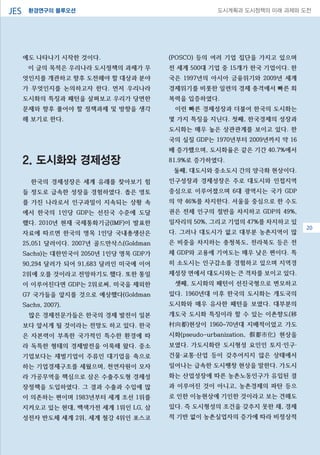 환경연구의 블루오션JES 도시계획과 도시정책의 미래 과제와 도전
에도 나타나기 시작한 것이다.
이 글의 목적은 우리나라 도시정책의 과제가 무
엇인지를 개관하고 향후 도전해야 할 대상과 분야
가 무엇인지를 논의하고자 한다. 먼저 우리나라
도시화의 특징과 패턴을 살펴보고 우리가 당면한
문제와 향후 풀어야 할 정책과제 및 방향을 생각
해 보기로 한다.
2. 도시화와 경제성장
한국의 경제성장은 세계 유래를 찾아보기 힘
들 정도로 급속한 성장을 경험하였다. 좁은 영토
를 가진 나라로서 인구과밀이 지속되는 상황 속
에서 한국의 1인당 GDP는 선진국 수준에 도달
했다. 2010년 현재 국제통화기금(IMF)이 발표한
자료에 따르면 한국의 명목 1인당 국내총생산은
25,051 달러이다. 2007년 골드만삭스(Goldman
Sachs)는 대한민국이 2050년 1인당 명목 GDP가
90,294 달러가 되어 91,683 달러인 미국에 이어
2위에 오를 것이라고 전망하기도 했다. 또한 통일
이 이루어진다면 GDP는 2위로써, 미국을 제외한
G7 국가들을 앞지를 것으로 예상했다(Goldman
Sachs, 2007).
많은 경제전문가들은 한국의 경제 발전이 일본
보다 앞서게 될 것이라는 전망도 하고 있다. 한국
은 자본력이 부족한 국가적인 특수한 환경에 따
라 독특한 형태의 경제발전을 이룩해 왔다. 중소
기업보다는 재벌기업이 주류인 대기업을 축으로
하는 기업경제구조를 세웠으며, 천연자원이 모자
라 가공무역을 핵심으로 삼은 수출주도형 경제성
장정책을 도입하였다. 그 결과 수출과 수입에 많
이 의존하는 편이며 1983년부터 세계 조선 1위를
지켜오고 있는 현대, 백색가전 세계 1위인 LG, 삼
성전자 반도체 세계 2위, 세계 철강 4위인 포스코
(POSCO) 등의 여러 기업 집단을 가지고 있으며
전 세계 500대 기업 중 15개가 한국 기업이다. 한
국은 1997년의 아시아 금융위기와 2009년 세계
경제위기를 비롯한 일련의 경제 충격에서 빠른 회
복력을 입증하였다.
이런 빠른 경제성장과 더불어 한국의 도시화는
몇 가지 특징을 지닌다. 첫째, 한국경제의 성장과
도시화는 매우 높은 상관관계를 보이고 있다. 한
국의 실질 GDP는 1970년부터 2009년까지 약 16
배 증가했으며, 도시화율은 같은 기간 40.7%에서
81.9%로 증가하였다.
둘째, 대도시와 중소도시 간의 양극화 현상이다.
인구성장과 경제성장은 주로 대도시와 인접지역
중심으로 이루어졌으며 6대 광역시는 국가 GDP
의 약 46%를 차지한다. 서울을 중심으로 한 수도
권은 전체 인구의 절반을 차지하고 GDP의 49%,
일자리의 50%, 그리고 기업의 47%를 차지하고 있
다. 그러나 대도시가 없고 대부분 농촌지역이 많
은 비중을 차지하는 충청북도, 전라북도 등은 전
체 GDP와 고용에 기여도는 매우 낮은 편이다. 특
히 소도시는 인구감소를 경험하고 있으며 지역경
제성장 면에서 대도시와는 큰 격차를 보이고 있다.
셋째, 도시화의 패턴이 선진국형으로 변모하고
있다. 1960년대 이후 한국의 도시화는 개도국의
도시화와 매우 유사한 패턴을 보였다. 대부분의
개도국 도시화 특징이라 할 수 있는 이촌향도(移
村向都)현상이 1960~70년대 지배적이었고 가도
시화(pseudo-urbanization, 假都市化) 현상을
보였다. 가도시화란 도시형성 요인인 토지·인구·
건물·교통·산업 등이 갖추어지지 않은 상태에서
일어나는 급속한 도시팽창 현상을 말한다. 가도시
화는 산업성장에 따른 농촌노동인구가 유입된 결
과 이루어진 것이 아니고, 농촌경제의 파탄 등으
로 인한 이농현상에 기인한 것이라고 보는 견해도
있다. 즉 도시형성의 조건을 갖추지 못한 채, 경제
적 기반 없이 농촌실업자의 증가에 따라 비정상적
0820
 