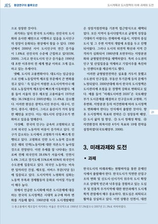 환경연구의 블루오션JES 도시계획과 도시정책의 미래 과제와 도전
으로 성장한 것이다.
과거와는 달리 한국의 도시화는 선진국의 도시
화와 유사한 패턴으로 이행하고 있음을 도시인구
의 성장이 둔화되는 현상에서 찾을 수 있다. 1990
년에서 2000년 사이 도시인구의 연간 증가율
이 1.8%로 선진국의 수준에 근접하고 있다(UN,
2009). 그리고 한국도시의 인구 증가율은 1990년
대 초반 이후부터 전 세계 평균 이하로 크게 감소
하고 있는 추세이다.
넷째, 도시의 고용변화이다. 대도시는 임금상승
으로 인해 노동집약적 제조업 부문에서 큰 변화를
겪고 있다.1)
즉 임금이 저렴한 소도시지역이나 해
외로 노동집약적 제조업이 빠르게 이동하였다. 예
를 들어 서울의 경우 제조업 고용비율이 1975년
에는 36.5%였으나 2005년에는 11.4%로 감소했
다. 이러한 현상은 광역도시인 부산시, 대구시, 인
천시, 광주시, 대전시, 그리고 울산시가 거의 동일
한 패턴을 보인다. 이는 대도시의 산업구조가 변
화하고 있음을 말해준다.
다섯째, 한국의 인구는 급속히 고령화되고 있
으며 외국인 노동자의 비중이 증가하고 있다. 인
구가 감소되는 도시에서 고령화가 더욱 빠르게 진
행되고 있다. 고령화로 인한 도시 노동력 감소현
상은 해외 인력(노동자)에 대한 의존도가 높아질
것으로 전망된다. 이런 추세를 잘 나타내는 것으
로써 전체 외국인의 28.6%가 서울시에, 인천시
5.4% 그리고 경기도에 31%로써 65%의 외국인이
수도권에 집중되고 있다. 외국인 노동자는 비숙
련 일자리인 건설, 제조업, 서비스 부문(식당 등)
에 집중되고 있다. 도시지역의 노령화의 심화는
노동력 부족과 경제활동의 둔화로 이어질 가능성
이 매우 높다.
위에서 언급한 도시화에 따른 도시문제에 대응
하는 한국의 도시정책은 시대적 요구에 따라 변
화를 거듭해 왔다. 1960년대 이후 도시개발패턴
은 성장거점전략을 기본적 접근방식으로 채택되
었다. 모든 지역이 동시다발적으로 균형적 성장을
기대하기 어렵다는 전제하에 서울시, 지방의 중심
도시 및 그 주변 지역의 개발에 초점을 두고 진행
되어왔다. 그러나 도시의 외연적 확산과 지역 간
격차가 심화되어 1980년대 초반부터는 지방분권
화와 균형발전전략을 채택하였다. 특히 수도권의
인구 및 산업집중을 억제하고 기업이주를 촉진하
는 인센티브를 제공하기도 했다.
이러한 균형발전전략은 실효를 거두지 못했고
수도권의 인구집중, 부동산 투기문제 등의 문제가
노정되었다. 2000년대에 와서 한국의 도시정책은
도시관리에 초점을 둔 경쟁력 강화로 변화되고 있
다. 예를 들어 “미래도시비젼 2020”은 국토해양
부가 도시문제를 해결하고 인구감소와 고령화, 기
후변화, 지방분권 등의 여건변화에 따라 도시정책
도 변화해야 한다는 인식에서 출발한 것이다. 향
후 도시정책의 목표와 전략은 ① 성장동력 배양,
② 도시 삶의 질 향상, ③ 도시 정체성 확립, ④
자연환경의 회복이란 4가지 목표와 10대 전략을
설정하였다(국토해양부, 2008).
3. 미래과제와 도전
▪ 과제
한국도시의 미래과제는 현황파악을 통한 문제인
식에서 출발해야 한다. 한국도시가 직면한 산업구
조의 변화 및 신도시·신시가지 위주의 도시 확장
으로 상대적 빈곤과 낙후성을 경험하고 있는 도심
부 및 전통적 주거지역에 대한 현안과제가 도시계
획적 관점에서 매우 중요하다. 원도심은 쇠퇴되고
활력을 상실하고 있다. 이런 상황은 인천시, 대전
08
1) 총고용에서 제조업이 차지하는 비율은 전국적으로 1990년 57.2%였으나 2007년 21.3%로 하락하였다.
21
 