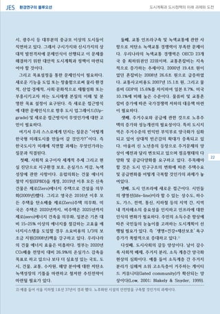 환경연구의 블루오션JES 도시계획과 도시정책의 미래 과제와 도전
시, 광주시 등 대부분의 중규모 이상의 도시들이
직면하고 있다. 그래서 구시가지와 신시가지의 상
대적 발전격차에 문제인식이 선행되고 이 문제를
해결하기 위한 대안적 도시계획과 정책이 마련되
어야 할 것이다.
그리고 목표설정을 통한 문제인식이 필요하다.
새로운 기능을 도입 또는 창출함으로써 물리·환경
적, 산업·경제적, 사회·문화적으로 재활성화 또는
부흥시키고자 하는 도시재생 본질의 이해 및 분
명한 목표 설정이 요구된다. 즉 새로운 접근방식
에 대한 문제인식으로 향후 도시 업그레이드(Up-
grade) 및 새로운 접근방식이 무엇인가에 대한 고
민이 필요하다.
여기서 우리 스스로에게 던지는 질문은 “어떻게
한국형 미래도시를 만들어 갈 것인가?”이다. 즉
한국도시가 미래에 직면할 과제는 무엇인가라는
질문과 직결된다.
첫째, 사회적 요구이자 세계적 추세 그리고 현
실 진단으로 지구환경 보호, 온실가스 저감, 녹색
성장에 관한 사항이다. 유럽의회는 건물 에너지
절약 지침(EPBD)을 개정, 2019년 이후 모든 신축
건물은 제로(Zero)에너지 주택으로 건설을 의무
화(2009년)했다. 그리고 영국은 2016년 이후 모
든 주택을 탄소배출 제로(Zero)주택 의무화, 미
국은 주택은 2020년까지, 비주택은 2025년까지
제로(zero)에너지 건축을 의무화, 일본은 기존 대
비 15~25% 이상의 에너지를 절감하는 고효율 에
너지시스템을 도입할 경우 소요비용의 1/3의 보
조금 지원(2008년)책을 강구하고 있다. 우리나라
의 건물 에너지 효율은 미흡하다. 정부는 2020년
CO2배출 전망치 대비 26.9%의 온실가스 감축을
목표로 하고 있으나 보다 더 실효성 있는 국토, 도
시, 건물, 교통, 수자원, 해양 분야에 대한 저탄소
녹색성장의 기틀을 마련하고 철저한 추진전략이
마련될 필요가 있다.
둘째, 교통 인프라구축 및 녹색교통에 관한 사
항으로 저탄소 녹색교통 경쟁력이 부족한 문제이
다. 우리나라의 녹색교통 경쟁력은 OECD 23개
국 중 최하위권인 22위이며. 교통혼잡비는 지속
적으로 증가하는 추세이다. 2000년 19.4조 원이
었던 혼잡비는 2008년 26.6조 원으로 급증하였
다. 교통사고비용도 2007년 15.1조 원, 그리고 물
류비 GDP의 15.6%를 차지하여 일본 8.7%, 미국
10.1%에 비해 높은 수준이다. 물류비 및 교통혼
잡비 증가에 따른 국가경쟁력 저하의 대응책 마련
이 필요하다.
셋째, 주거수요와 공급에 관한 것으로 노후주
택의 증가와 성능개선의 필요성이다. 특히 도시지
역은 주거수준의 빈익빈 부익부로 양극화가 심화
되고 있어 상대적 빈곤감의 확대가 증폭되고 있
다. 아울러 신 노년층의 등장으로 주거문제의 양
상이 예전과 달리 변모되고 있으며 점유형태의 다
양화 및 공급다양화를 요구하고 있다. 주목해야
할 것은 도시 인구구조의 변화에 따른 주택수요
및 공급변화를 어떻게 극복할 것인가의 과제가 놓
여있다.
넷째, 도시 인프라에 새로운 접근이다. 시민들
의 생명선(life-line)이라 할 수 있는 상수도, 하수
도, 가스, 전력, 통신, 지하철 등의 지역 간, 지역
내 격차해소의 중요성을 인지하고 인프라에 대한
인식의 변화가 필요하다. 주민의 소득수준 향상에
따른 국민들의 눈높이를 고려하는 도시계획이 선
행될 필요가 있다. 즉 ‘생명+건강+재산보호’ 욕구
증가가 폭발적으로 증대하고 있다.2)
다섯째, 도시사회의 갈등 양상이다. 날이 갈수
록 사회적 배제, 주거지 분리, 소득 계층간 양극화
현상의 심화이다. 예를 들어 소득계층 간 주거지
분리가 심해져 소위 고소득층이 거주하는 게이티
드 커뮤니티(Gated community)가 확산되는 양
상이다(Low, 2001; Blakely & Snyder, 1999).
08
2) 예를 들어 서울 지하철 1호선 37년이 경과 했다. 노후화된 시설의 안전망을 구축할 것인가의 과제이다.
22
 