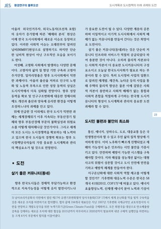 환경연구의 블루오션JES 도시계획과 도시정책의 미래 과제와 도전
아울러 외국인거주자, 외국노동자(조선족 포함)
의 숫자가 증가함에 따른 ‘배제와 분리’ 현상은
이제 한국 도시사회에서 새로운 이슈로 등장하고
있다. 이러한 사회적 이슈는 오래전부터 알려진
님비(NIMBY)현상으로 설명하기도 하지만 단순
한 님비적 현상이 아닌 구조적인 모습을 보이기
도 한다.
여섯째, 고령화 사회에서 발생하는 다양한 문제
이다. 고령자의 삶의 질 향상 기반 구축과 고령자
주거안정, 일자리창출은 향후 도시사회에서 직면
한 과제이다. 아울러 출산율 저하로 인구의 노령
화 및 노동력 부족으로 인한 성장 동력의 상실은
도시지역에서 더욱 심화될 전망이다. 향후 성장
동력을 확보 및 인구구조변화에 대응한 경제사회
제도 개선과 출산과 양육에 유리한 환경을 어떻게
조성하느냐의 과제를 안고 있다.
위에 언급한 것 이외에도 한국 도시가 직면한 과
제는 세계경제위기 이후 지속되는 부동산경기 침
체와 향후 부동산경제 부문의 불확실성과 위험요
소를 어떻게 대처해나갈 것인가이다. 그리고 세계
의 모든 도시는 도시경쟁력을 확보하는 데 노력하
고 있으며 한국 도시들의 경쟁력 확보는 향후 도
시정책당국자들의 가장 중요한 도시계획과 관리
의 핵심요소가 될 것으로 전망된다.
▪ 도전
살기 좋은 커뮤니티(동네)
향후 한국도시들은 경제적 부담가능하고 환경
적으로 지속가능성을 어떻게 유지 발전시키느냐
가 중요한 도전이 될 수 있다. 다양한 계층의 공존
하며 이질적이고 이기적 도시사회에서 사회적 배
제가 없는 커뮤니티를 만들어 간다는 것은 희망이
요 도전이다.
살기 좋은 커뮤니티(동네)라는 것은 단순히 커
뮤니티 인프라와 서비스가 적절히 공급되었다 하
여 충분한 것이 아니다. 오히려 물리적 자본보다
는 사회적 자본이 더 중요한 도시커뮤니티의 구성
요소이고 오늘날 한국도시사회가 필요로 하는 부
분이라 할 수 있다. 특히 도시정비 사업의 일환으
로 알려진 재개발, 재건축, 뉴타운 등의 사업을 통
해 주택의 물리적 향상은 물론 이에 걸맞은 사회
적 자본이 충만하고 사회적 배제가 없는 통합과
사회적 혼합을 적절하게 구가하는 한국형 도시커
뮤니티의 형성이 도시계획과 관리의 중요한 도전
과제라 할 수 있다.
도시민 불편과 불안의 최소화
통신, 에너지, 상하수도, 도로, 대중교통 등은 국
민생명선이라 할 수 있고 주민 삶의 질적 향상에 기
여하게 된다. 이미 노후화가 빠르게 진행되었고 재
해의 가능성이 높은 인프라는 시민 불안을 가중시
키고 있다. 안전하며 예방이 가능한 시스템을 구축
해야할 것이다. 지하 매설물 성능개선 없이는 대형
사고의 위험이 상존할 것이고 도시 안전에 만전을
기하고 예방적 체계를 만들어야 한다.
지구온난화에 대한 사회적 역할 제고를 어떻게
할 것인가? 기후변화 대응노력 수준은 한국은 58
개국 41위(2012, COP17)3)
에 머물고 있다. 에너지
효율향상노력, 신재생 에너지 분야 노력과 기상이
08
3) 남아프리카공화국 더반에서 열린 제17차 유엔기후변화협약 당사국총회(COP 17)에서 세계 온난화를 막을 법적 구속력을
갖춘 새로운 조치를 마련하기로 합의했다. 협의 끝에 194개국 대표단은 지난 1997년 기후변화 국제규약인 교토의정서의 시
한을 연장하고 개발도상국을 위한 녹색기후기금(Green Climate Fund)을 구체화하고, 모든 회원국을 대상으로 탄소배출량
감축을 강제하는 새로운 조치에 대한 협상을 2015년까지 마무리하고 2020년까지 발효하며 내년 구체적 실행안을 마련하는
등 크게 4가지 부문에서 합의를 이끌어냈다.
23
 