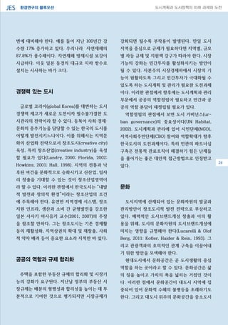 환경연구의 블루오션JES 도시계획과 도시정책의 미래 과제와 도전
변에 대비해야 한다. 예를 들어 지난 100년간 강
수량 17% 증가하고 있다. 우리나라 자연재해의
87.8%가 풍수해이다. 자연재해 방재시설 보강이
시급하다. 이웃 일본 동경의 대규모 지하 방수로
설치는 시사하는 바가 크다.
경쟁력 있는 도시
글로벌 코리아(global Korea)를 대변하는 도시
경쟁력 제고가 새로운 도전이자 필수불가결한 도
시관리의 전략이라 할 수 있다. 동북아 사회·경제·
문화의 중추기능을 담당할 수 있는 한국의 도시를
어떻게 발전시키느냐이다. 이를 위해서는 지역문
화의 산업화 전략으로서 창조도시(creative city)
육성, 특히 창조산업(creative industry)을 육성
할 필요가 있다(Landry, 2000; Florida, 2002;
Howkins, 2001; Hall, 1998). 지역의 전통과 낙
후된 여건을 문화적으로 승화시키고 신산업, 일자
리 창출을 기대할 수 있는 것이 창조산업영역이
라 할 수 있다. 이러한 관점에서 한국도시는 “내발
적 발전과 창의적 환경”이라는 창조산업의 조건
에 주목해야 한다. 유연한 지역경제 시스템, 창조
지원 인프라, 생산과 소비 간 균형발전을 강조한
일본 사사키 마사유키 교수(2001, 2007)의 주장
을 참조할 만하다. 그는 창조도시는 기존 경제활
동의 재활성화, 지역상권의 확대 및 재창출, 사회
적 약자 배려 등이 중요한 요소라 지적한 바 있다.
공공의 역할과 규제 합리화
주택을 포함한 부동산 규제의 합리화 및 시장기
능의 강화가 요구된다. 지난날 정부의 부동산 시
장규제는 배분의 형평성과 합리성을 높이는 데 부
분적으로 기여한 것으로 평가되지만 시장규제가
강화되면 될수록 부작용이 발생된다. 만일 도시
지역을 중심으로 규제가 필요하다면 지역별, 규모
별 차등 규제 및 지원책 강구가 따라야 한다. 시장
기능의 강화는 민간투자를 활성화시키는 방안이
될 수 있다. 자본주의 시장경제하에서 시장의 기
능이 원활하도록 그리고 민간투자가 극대화될 수
있도록 하는 도시계획 및 관리가 필요한 도전과제
이다. 이러한 관점에서 향후에는 도시계획과 관리
부문에서 공공의 역할정립이 필요하고 민간과 공
공의 역할 분담이 재정립될 필요가 있다.
역할정립의 관점에서 보면 도시 거버넌스(ur-
ban governance)의 중요성이다(UN Habitat,
2002). 도시계획과 관리에 있어 시민단체(NGO),
지역사회주민단체(CBO) 참여와 역할확대가 향후
한국도시의 도전과제이다. 특히 민관의 파트너십
구축은 전통적 관료조직이 해결하기 힘든 난제들
을 풀어가는 좋은 대안적 접근방법으로 인정받고
있다.
문화
도시지역에 산재되어 있는 문화자원의 발굴과
관리방안이 창조도시적 발전 전략으로 부상하고
있다. 매력적인 도시브랜드개성 창출과 이의 활
용을 위해, 도시의 문화자원의 도시브랜드개성에
미치는 영향을 규명해야 한다(Lucarelli & Olof
Berg, 2011; Kotler, Haider & Rein, 1993). 그
리고 관광객과의 호의적인 관계 구축을 이끌어내
기 위한 방안을 모색해야 한다.
현대도시에서 문화공간은 곧 도시생활의 중심
역할을 하는 곳이라고 할 수 있다. 문화공간은 삶
의 질을 높이고 가치의 폭을 넓히는 거점인 것이
다. 이러한 점에서 문화공간이 대도시 지역에 집
중되어 있어 문화적 수혜의 불평등을 초래하기도
한다. 그리고 대도시 위주의 문화공간을 중소도시
0824
 