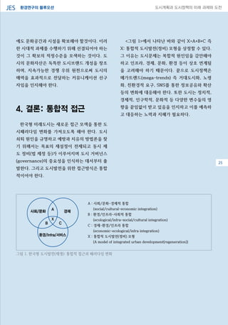 환경연구의 블루오션JES 도시계획과 도시정책의 미래 과제와 도전
에도 문화공간과 시설을 확보해야 할것이다. 이러
한 시대적 과제를 수행하기 위해 선결되어야 하는
것이 그 확보의 적정수준을 모색하는 것이다. 도
시의 문화자산은 독특한 도시브랜드 개성을 창조
하며, 지속가능한 경쟁 우위 원천으로써 도시의
매력을 효과적으로 전달하는 커뮤니케이션 선구
자임을 인지해야 한다.
4. 결론: 통합적 접근
한국형 미래도시는 새로운 접근 모색을 통한 도
시패러다임 변화를 가져오도록 해야 한다. 도시
쇠퇴 원인을 규명하고 예방과 치유의 방법론을 찾
기 위해서는 목표의 재설정이 전제되고 동시 제
도 정비(법 제정 등)가 이루어지며 도시 거버넌스
(governance)의 중요성을 인식하는 데서부터 출
발한다. 그리고 도시발전을 위한 접근방식은 통합
적이어야 한다.
<그림 1>에서 나타난 바와 같이 X=A+B+C 즉
X: 통합적 도시발전(정비) 모형을 상정할 수 있다.
그 이유는 도시문제는 복합적 원인임을 감안해야
하고 인프라, 경제, 문화, 환경 등이 상호 연계됨
을 고려해야 하기 때문이다. 끝으로 도시정책은
메가트렌드(mega-trends) 즉 거대도시화, 노령
화, 친환경적 요구, SNS를 통한 정보공유와 확산
등의 변화에 대응해야 한다. 또한 도시는 정치적,
경제적, 인구학적, 문화적 등 다양한 변수들의 영
향을 끝임없이 받고 있음을 인지하고 이를 예측하
고 대응하는 노력과 지혜가 필요하다.
08
A : 사회/문화-경제적 통합
(social/cultural-economic integration)
B : 환경/인프라-사회적 통합
(ecological/infra-social/cultural integration)
C : 경제-환경/인프라 통합
(economic-ecological/infra integration)
X : 통합적 도시발전(정비) 모형
(A model of integrated urban development(regeneration))
사회/문화 경제
환경/Infra/서비스
A
X
B C
그림 1. 한국형 도시발전(재생): 통합적 접근과 패러다임 변화
25
 